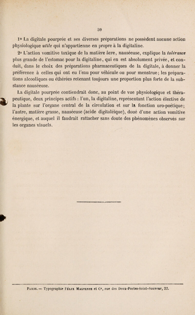 50 1° La digitale pourprée et ses diverses préparations ne possèdent aucune action physiologique utile qui n’appartienne en propre à la digitaline. 2° L’action vomitive toxique de la matière âcre, nauséeuse, explique la tolérance plus grande de l’estomac pour la digitaline, qui en est absolument privée, et con¬ duit, dans le choix des préparations pharmaceutiques de la digitale, à donner la préférence à celles qui ont eu l’eau pour véhicule ou pour menstrue; les prépara¬ tions alcooliques ou éthérées retenant toujours une proportion plus forte de la sub¬ stance nauséeuse. La digitale pourprée contiendrait donc, au point de vue physiologique et théra¬ peutique, deux principes actifs : l’un, la digitaline, représentant l’action élective de la plante sur l’organe central de la circulation et sur la fonction uro-poétique ; l’autre, matière grasse, nauséeuse (acide digitoléique), doué d’une action vomitive énergique, et auquel il faudrait rattacher sans doute des phénomènes observés sur les organes visuels. Paris.— Typographie Félix Malteste et O, rue des Denx-Portcs-Samt-Sauveur, 22.
