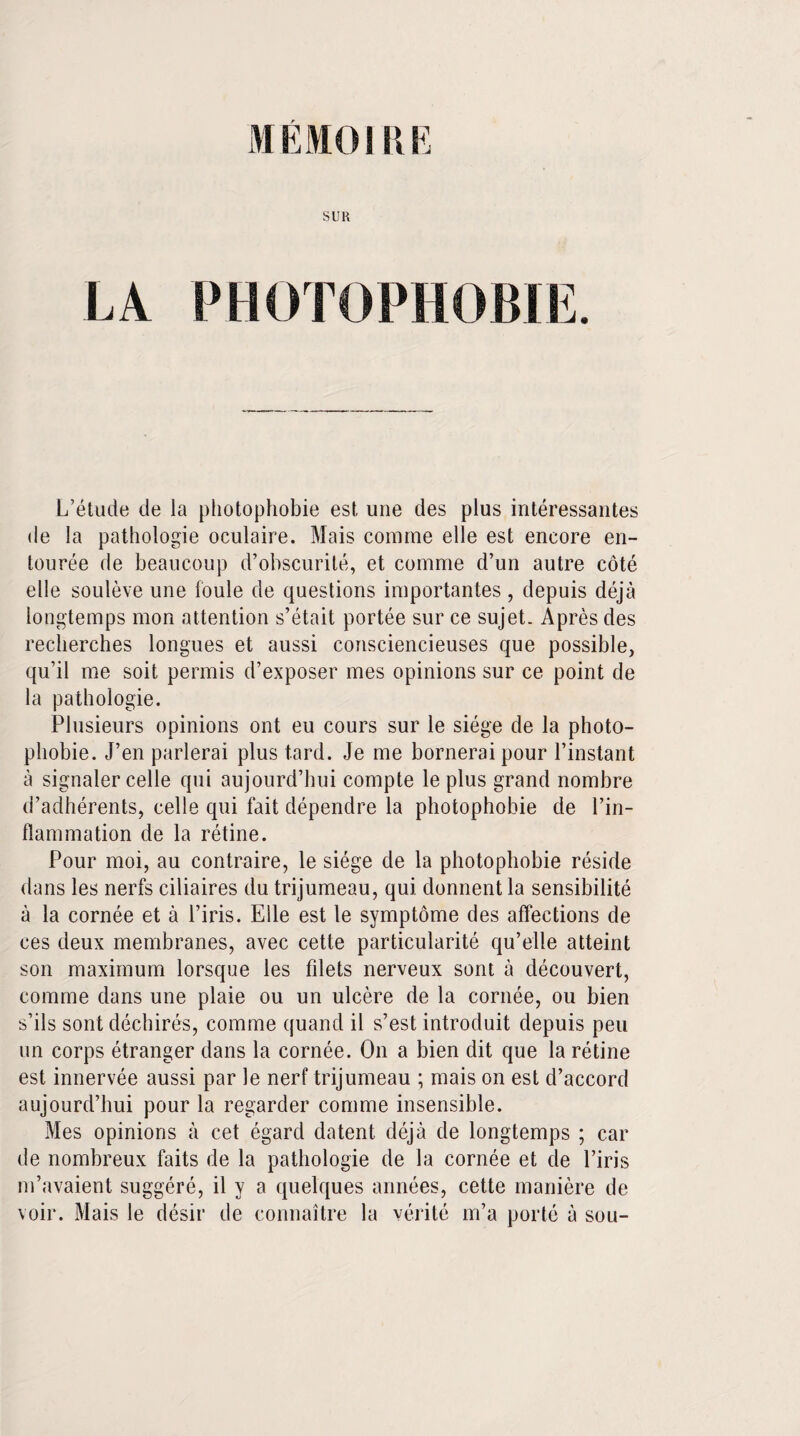 MÉMO 111E SUR LA PHOTOPHOBIE. L’étude de la photophobie est une des plus intéressantes de la pathologie oculaire. Mais comme elle est encore en¬ tourée de beaucoup d’obscurité, et comme d’un autre côté elle soulève une foule de questions importantes, depuis déjà longtemps mon attention s’était portée sur ce sujet. Après des recherches longues et aussi consciencieuses que possible, qu’il me soit permis d’exposer mes opinions sur ce point de la pathologie. Plusieurs opinions ont eu cours sur le siège de la photo¬ phobie. J’en parlerai plus tard. Je me bornerai pour l’instant à signaler celle qui aujourd’hui compte le plus grand nombre d’adhérents, celle qui fait dépendre la photophobie de l’in¬ flammation de la rétine. Pour moi, au contraire, le siège de la photophobie réside dans les nerfs ciliaires du trijumeau, qui donnent la sensibilité à la cornée et à l’iris. Elle est le symptôme des affections de ces deux membranes, avec cette particularité qu’elle atteint son maximum lorsque les filets nerveux sont à découvert, comme dans une plaie ou un ulcère de la cornée, ou bien s’ils sont déchirés, comme quand il s’est introduit depuis peu un corps étranger dans la cornée. On a bien dit que la rétine est innervée aussi par le nerf trijumeau ; mais on est d’accord aujourd’hui pour la regarder comme insensible. Mes opinions à cet égard datent déjà de longtemps ; car de nombreux faits de la pathologie de la cornée et de l’iris m’avaient suggéré, il y a quelques années, cette manière de voir. Mais le désir de connaître la vérité m’a porté à sou-