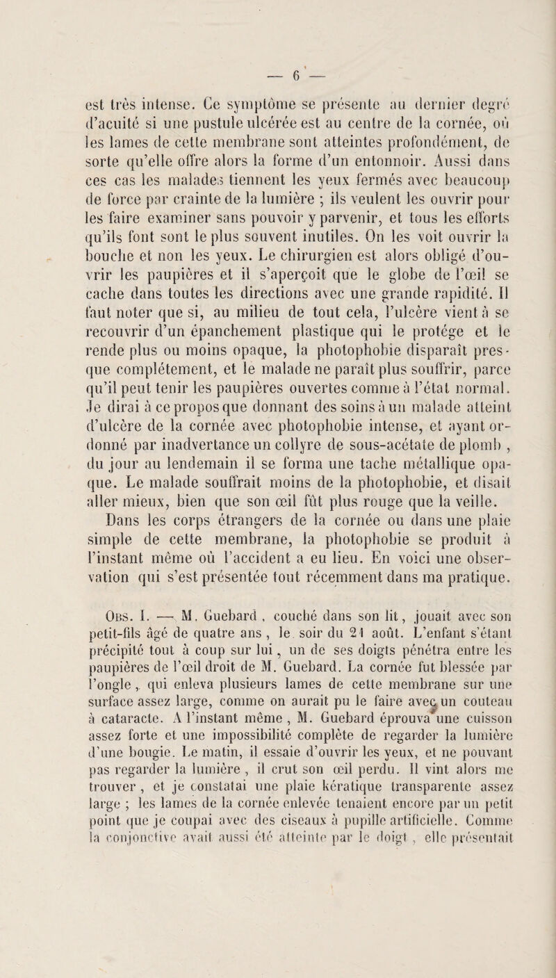 est très intense. Ce symptôme se présente au dernier degré d’acuité si une pustule ulcérée est au centre de la cornée, où les lames de cette membrane sont atteintes profondément, de sorte qu’elle offre alors la forme d’un entonnoir. Aussi dans ces cas les malades tiennent les yeux fermés avec beaucoup de force par crainte de la lumière ; ils veulent les ouvrir pour les faire examiner sans pouvoir y parvenir, et tous les efforts qu’ils font sont le plus souvent inutiles. On les voit ouvrir la bouche et non les yeux. Le chirurgien est alors obligé d’ou¬ vrir les paupières et il s’aperçoit que le globe de l’œi! se cache dans toutes les directions avec une grande rapidité. Il faut noter que si, au milieu de tout cela, l’ulcère vient à se recouvrir d’un épanchement plastique qui le protège et le rende plus ou moins opaque, la photophobie disparaît pres¬ que complètement, et le malade ne paraît plus souffrir, parce qu’il peut tenir les paupières ouvertes comme à l’état normal. Je dirai à ce propos que donnant des soins à un malade atteint d’ulcère de la cornée avec photophobie intense, et ayant or¬ donné par inadvertance un collyre de sous-acétate de plomb , du jour au lendemain il se forma une tache métallique opa¬ que. Le malade souffrait moins de la photophobie, et disait aller mieux, bien que son œil fût plus rouge que la veille. Dans les corps étrangers de la cornée ou dans une plaie simple de cette membrane, la photophobie se produit à l’instant même où l’accident a eu lieu. En voici une obser¬ vation qui s’est présentée tout récemment dans ma pratique. Obs. 1. — M. Guebarcl , couché dans son lit, jouait avec son petit-fils âgé de quatre ans , le soir du 21 août. L’enfant s’étant précipité tout à coup sur lui, un de ses doigts pénétra entre les paupières de l’œil droit de M. Guebard. La cornée fut blessée par l’onglequi enleva plusieurs lames de cette membrane sur une surface assez large, comme on aurait pu le faire avec, un couteau à cataracte. A l’instant môme, M. Guebard éprouva une cuisson assez forte et une impossibilité complète de regarder la lumière d’une bougie. Le matin, il essaie d’ouvrir les yeux, et ne pouvant pas regarder la lumière , il crut son œil perdu. Il vint alors me trouver , et je constatai une plaie kératique transparente assez large ; les lames de la cornée enlevée tenaient encore par un petit point (jue je coupai avec des ciseaux à pupille artificielle. Comme la conjonctive avait aussi été atteinte par le doigt , elle présentait