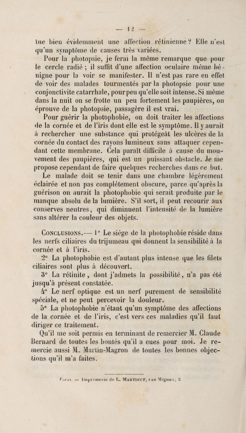 tue bien évidemment une affection rétinienne? Elle n’est qu’un symptôme de causes très variées. Pour la photopsie, je ferai la même remarque que pour le cercle radié ; il suffit d’une affection oculaire même bé - nigne pour la voir se manifester. Il n’est pas rare en effet de voir des malades tourmentés par la photopsie pour une conjonctivite catarrhale, pour peu qu’elle soit intense. Si même dans la nuit on se frotte un peu fortement les paupières, on éprouve de la photopsie, passagère il est vrai. Pour guérir la photophobie, on doit traiter les affections de la cornée et de l’iris dont elle est le symptôme. Il y aurait à rechercher une substance qui protégeât les ulcères de la cornée du contact des rayons lumineux sans attaquer cepen¬ dant cette membrane. Cela paraît difficile à cause du mou¬ vement des paupières, qui est un puissant obstacle. Je me propose cependant de faire quelques recherches dans ce but. Le malade doit se tenir dans une chambre légèrement éclairée et non pas complètement obscure, parce qu’après la guérison on aurait la photophobie qui serait produite par le manque absolu de la lumière. S’il sort, il peut recourir aux conserves neutres, qui diminuent l’intensité de la lumière sans altérer la couleur des objets. Conclusions.— 1° Le siège de la photophobie réside dans les nerfs ciliaires du trijumeau qui donnent la sensibilité à la cornée et à l’iris. 2° La photophobie est d’autant plus intense que les filets ciliaires sont plus à découvert. '6° La rétinite, dont j’admets la possibilité, n’a pas été jusqu’à présent constatée. k° Le nerf optique est un nerf purement de sensibilité spéciale, et ne peut percevoir la douleur. 5° La photophobie n’étant qu’un symptôme des affections de la cornée et de l’iris, c’est vers ces maladies qu’il faut diriger ce traitement. Qu’il me soit permis en terminant de remercier M. Claude Bernard de toutes les bontés qu’il a eues pour moi. Je re¬ mercie aussi M. Martin-Magron de toutes les bonnes objec¬ tions qu’il m’a faites. Ccll 1%. tmprimeiie de L. Martinet, rue Mignon, -