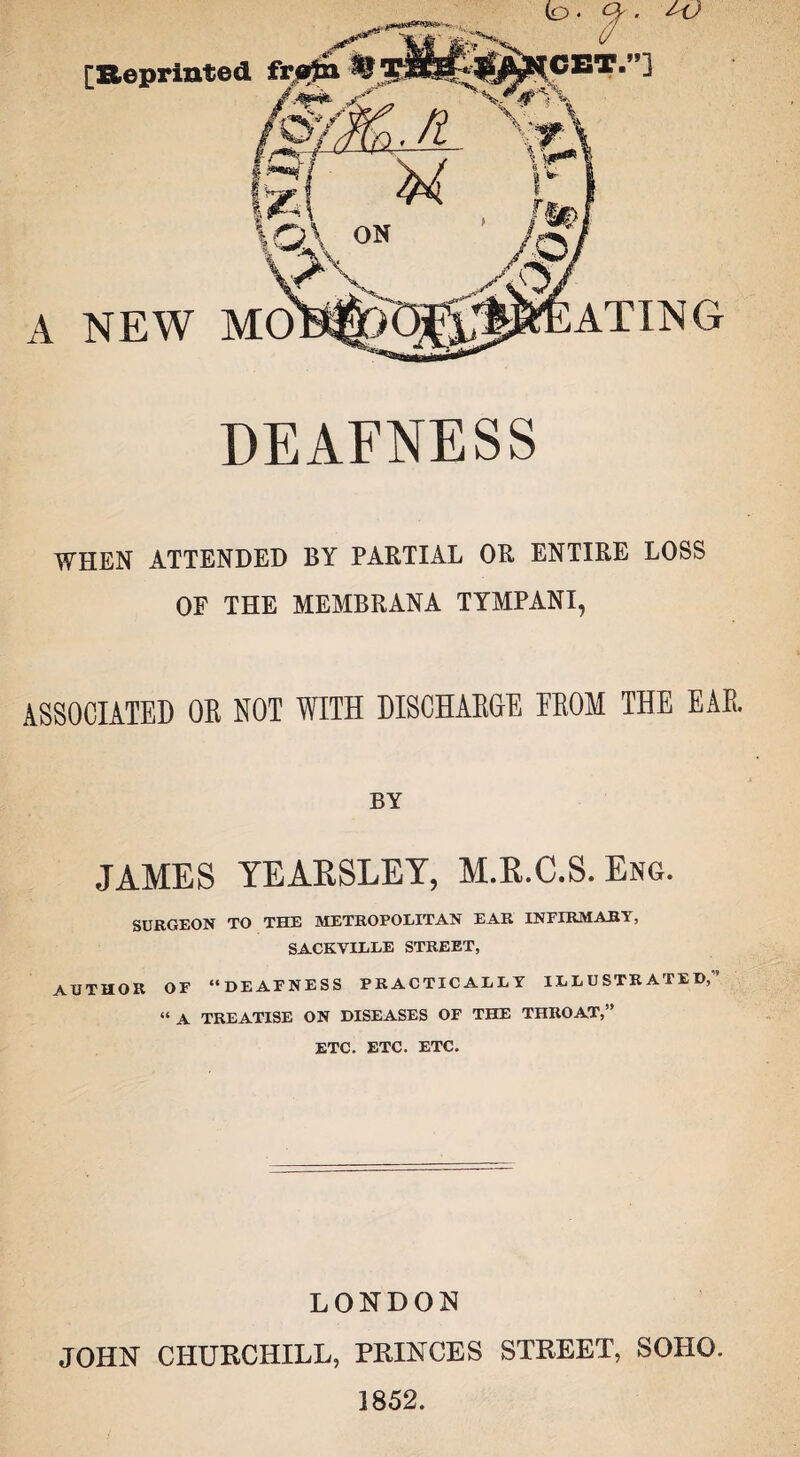 [Reprinted A NEW MO ATING DEAFNESS WHEN ATTENDED BY PARTIAL OR ENTIRE LOSS OF THE MEMBRANA TYMPANI, ASSOCIATED OR NOT WITH DISCHARGE EROM THE EAR. BY JAMES YEAKSLEY, M.B.C.S. Eng. SURGEON TO THE METROPOLITAN EAR INFIRMARY, SACKVILLE STREET, AUTHOR OF ‘‘DEAFNESS PRACTICALLY ILLUSTRATED,” “A TREATISE ON DISEASES OF THE THROAT,” ETC. ETC. ETC. LONDON JOHN CHURCHILL, PRINCES STREET, SOHO. 1852.