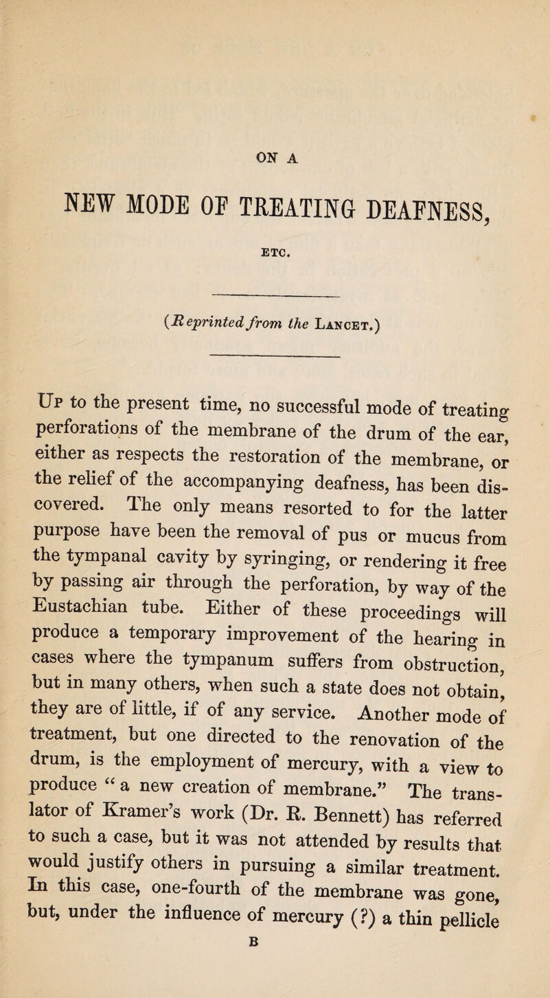 ON A NEW MODE OP TREATING DEAFNESS, ETC. (Heprinted from the Lancet.) Up to the present time, no successful mode of treating perforations of the membrane of the drum of the ear, either as respects the restoration of the membrane, or the relief of the accompanying deafness, has been dis¬ covered. The only means resorted to for the latter purpose have been the removal of pus or mucus from the tympanal cavity by syringing, or rendering it free by passing air through the perforation, by way of the Eustachian tube. Either of these proceedings will produce a temporary improvement of the hearing in cases where the tympanum suffers from obstruction, but in many others, when such a state does not obtain, they are of little, if of any service. Another mode of treatment, but one directed to the renovation of the drum, is the employment of mercury, with a view to produce “ a new creation of membrane.” The trans¬ lator of Kramer’s work (Dr. R. Bennett) has referred to such a case, but it was not attended by results that would justify others in pursuing a similar treatment. In this case, one-fourth of the membrane was gone, but, under the influence of mercury (?) a thin pellicle B