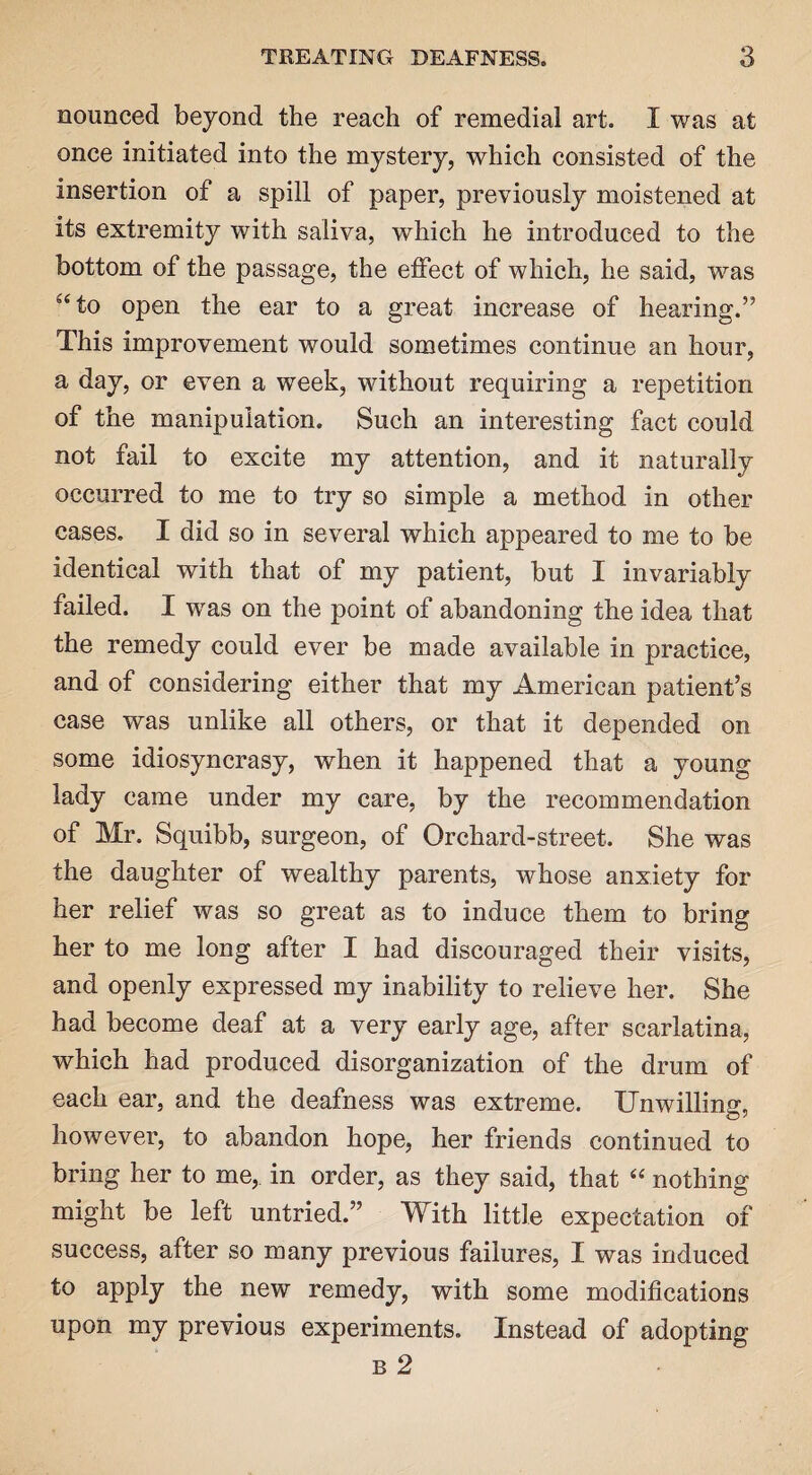 nounced beyond the reach of remedial art. I was at once initiated into the mystery, which consisted of the insertion of a spill of paper, previously moistened at its extremity with saliva, which he introduced to the bottom of the passage, the effect of which, he said, was s<to open the ear to a great increase of hearing.” This improvement would sometimes continue an hour, a day, or even a week, without requiring a repetition of the manipulation. Such an interesting fact could not fail to excite my attention, and it naturally occurred to me to try so simple a method in other cases. I did so in several which appeared to me to be identical with that of my patient, but I invariably failed. I was on the point of abandoning the idea that the remedy could ever be made available in practice, and of considering either that my American patient’s case was unlike all others, or that it depended on some idiosyncrasy, when it happened that a young lady came under my care, by the recommendation of Mr. Squibb, surgeon, of Orchard-street. She was the daughter of wealthy parents, whose anxiety for her relief was so great as to induce them to bring her to me long after I had discouraged their visits, and openly expressed my inability to relieve her. She had become deaf at a very early age, after scarlatina, which had produced disorganization of the drum of each ear, and the deafness was extreme. Unwilling, however, to abandon hope, her friends continued to bring her to me, in order, as they said, that “ nothing might be left untried.” With little expectation of success, after so many previous failures, I was induced to apply the new remedy, with some modifications upon my previous experiments. Instead of adopting b 2