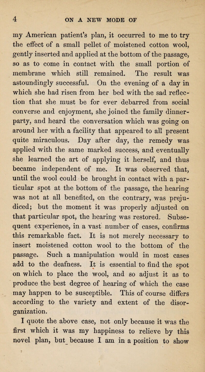 my American patient’s plan, it occurred to me to try the effect of a small pellet of moistened cotton wool, gently inserted and applied at the bottom of the passage, so as to come in contact with the small portion of membrane which still remained. The result was astoundingly successful. On the evening of a day in which she had risen from her bed with the sad reflec¬ tion that she must be for ever debarred from social converse and enjoyment, she joined the family dinner¬ party, and heard the conversation which was going on around her with a facility that appeared to all present quite miraculous. Day after day, the remedy was applied with the same marked success, and eventually she learned the art of applying it herself, and thus became independent of me. It was observed that, until the wool could be brought in contact with a par¬ ticular spot at the bottom of the passage, the hearing was not at all benefited, on the contrary, was preju¬ diced; but the moment it was properly adjusted on that particular spot, the hearing was restored. Subse¬ quent experience, in a vast number of cases, confirms this remarkable fact. It is not merely necessary to insert moistened cotton wool to the bottom of the passage. Such a manipulation would in most cases add to the deafness. It is essential to find the spot on which to place the wool, and so adjust it as to produce the best degree of hearing of which the case may happen to be susceptible. This of course differs according to the variety and extent of the disor¬ ganization. I quote the above case, not only because it was the first which it was my happiness to relieve by this novel plan, but because I am in a position to show