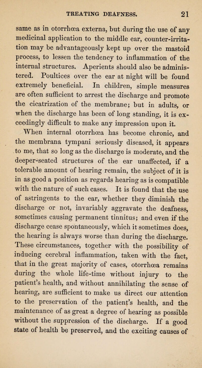 same as in otorrhoea externa, but during the use of any medicinal application to the middle ear, counter-irrita¬ tion may be advantageously kept up over the mastoid process, to lessen the tendency to inflammation of the internal structures. Aperients should also be adminis¬ tered. Poultices over the ear at night will be found extremely beneficial. In children, simple measures are often sufficient to arrest the discharge and promote the cicatrization of the membrane; but in adults, or when the discharge has been of long standing, it is ex¬ ceedingly difficult to make any impression upon it. When internal otorrhoea has become chronic, and the membrana tympani seriously diseased, it appears to me, that so long as the discharge is moderate, and the deeper-seated structures of the ear unaffected, if a tolerable amount of hearing remain, the subject of it is in as good a position as regards hearing as is compatible with the nature of such cases. It is found that the use of astringents to the ear, whether they diminish the discharge or not, invariably aggravate the deafness, sometimes causing permanent tinnitus; and even if the discharge cease spontaneously, which it sometimes does, the hearing is always worse than during the discharge. These circumstances, together with the possibility of inducing cerebral inflammation, taken with the fact, that in the great majority of cases, otorrhoea remains during the whole life-time without injury to the patient’s health, and without annihilating the sense of hearing, are sufficient to make us direct our attention to the preservation of the patient’s health, and the maintenance of as great a degree of hearing as possible without the suppression of the discharge. If a good state of health be preserved, and the exciting causes of