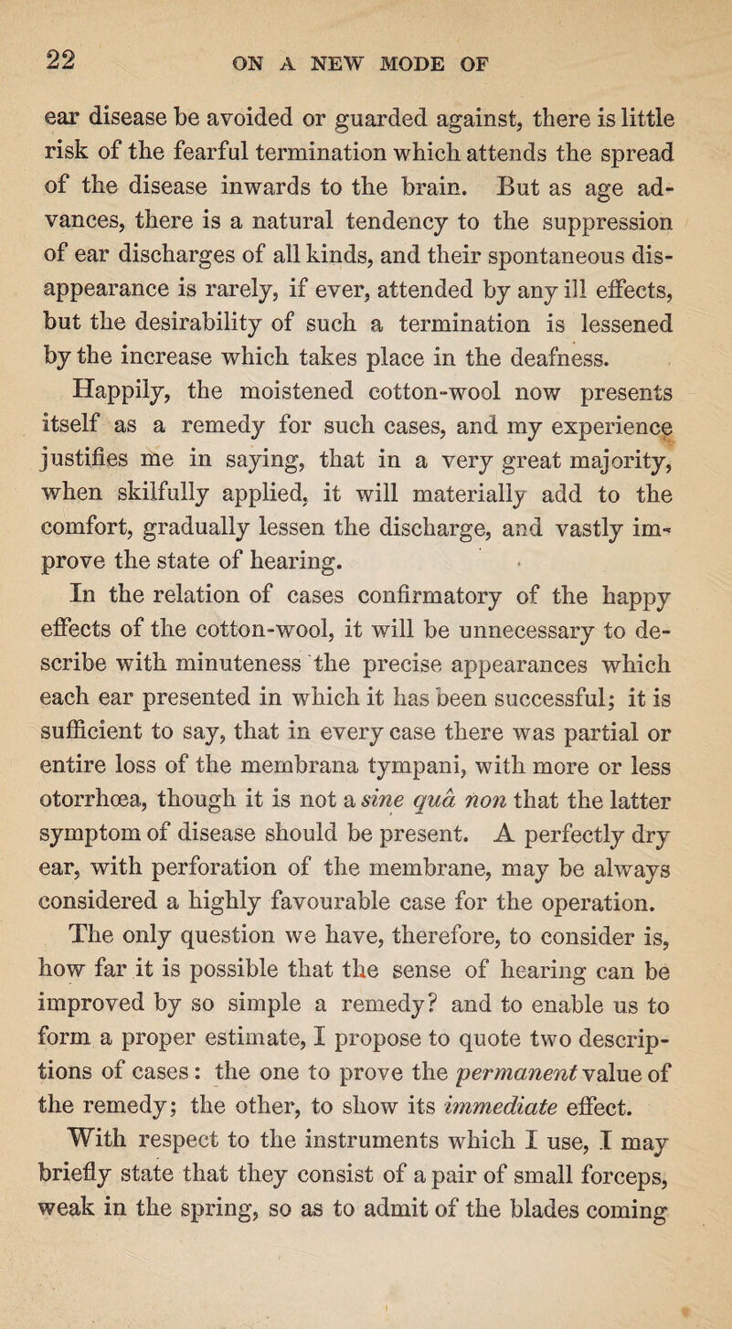ear disease be avoided or guarded against, there is little risk of the fearful termination which, attends the spread of the disease inwards to the brain. But as age ad¬ vances, there is a natural tendency to the suppression of ear discharges of all kinds, and their spontaneous dis¬ appearance is rarely, if ever, attended by any ill effects, but the desirability of such a termination is lessened by the increase which takes place in the deafness. Happily, the moistened cotton-wool now presents itself as a remedy for such cases, and my experience justifies me in saying, that in a very great majority, when skilfully applied, it will materially add to the comfort, gradually lessen the discharge, and vastly im¬ prove the state of hearing. In the relation of cases confirmatory of the happy effects of the cotton-wool, it will be unnecessary to de¬ scribe with minuteness the precise appearances which each ear presented in which it has been successful; it is sufficient to say, that in every case there was partial or entire loss of the membrana tympani, with more or less otorrhoea, though it is not a sine qua non that the latter symptom of disease should be present. A perfectly dry ear, with perforation of the membrane, may be always considered a highly favourable case for the operation. The only question we have, therefore, to consider is, how far it is possible that the sense of hearing can be improved by so simple a remedy? and to enable us to form a proper estimate, I propose to quote two descrip¬ tions of cases: the one to prove the 'permanent value of the remedy; the other, to show its immediate effect. With respect to the instruments which I use, I may briefly state that they consist of a pair of small forceps, weak in the spring, so as to admit of the blades coming