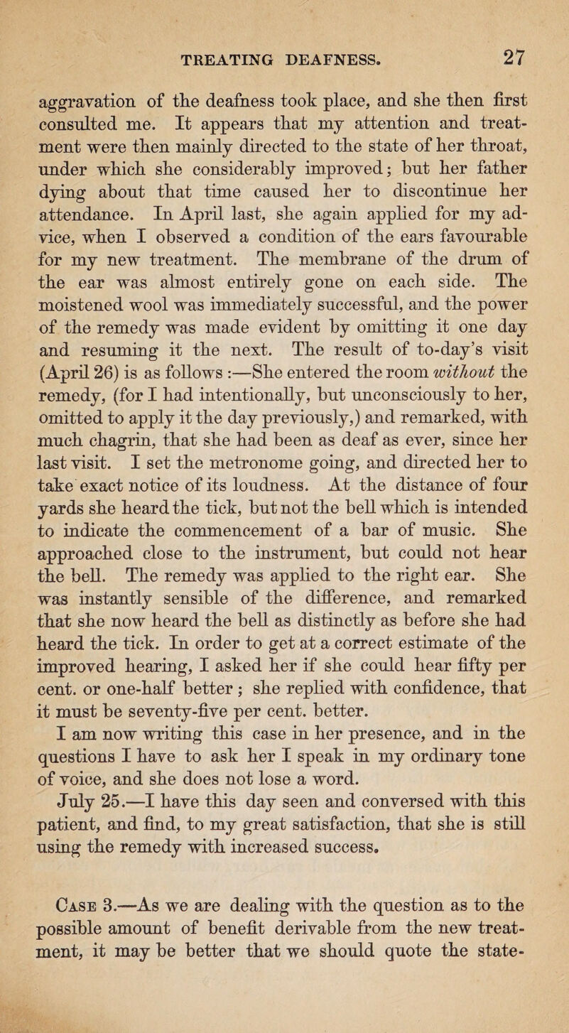 aggravation of the deafness took place, and she then first consulted me. It appears that my attention and treat¬ ment were then mainly directed to the state of her throat, under which she considerably improved; but her father dying about that time caused her to discontinue her attendance. In April last, she again applied for my ad¬ vice, when I observed a condition of the ears favourable for my new treatment. The membrane of the drum of the ear was almost entirely gone on each side. The moistened wool was immediately successful, and the power of the remedy was made evident by omitting it one day and resuming it the next. The result of to-day’s visit (April 26) is as follows :—She entered the room without the remedy, (for I had intentionally, but unconsciously to her, omitted to apply it the day previously,) and remarked, with much chagrin, that she had been as deaf as ever, since her last visit. I set the metronome going, and directed her to take exact notice of its loudness. At the distance of four yards she heard the tick, but not the bell which is intended to indicate the commencement of a bar of music. She approached close to the instrument, but could not hear the bell. The remedy was applied to the right ear. She was instantly sensible of the difference, and remarked that she now heard the bell as distinctly as before she had heard the tick. In order to get at a correct estimate of the improved hearing, I asked her if she could hear fifty per cent, or one-half better ; she replied with confidence, that it must be seventy-five per cent, better. I am now writing this case in her presence, and in the questions I have to ask her I speak in my ordinary tone of voice, and she does not lose a word. July 25.—I have this day seen and conversed with this patient, and find, to my great satisfaction, that she is still using the remedy with increased success. Case 3.—As we are dealing with the question as to the possible amount of benefit derivable from the new treat¬ ment, it may be better that we should quote the state-