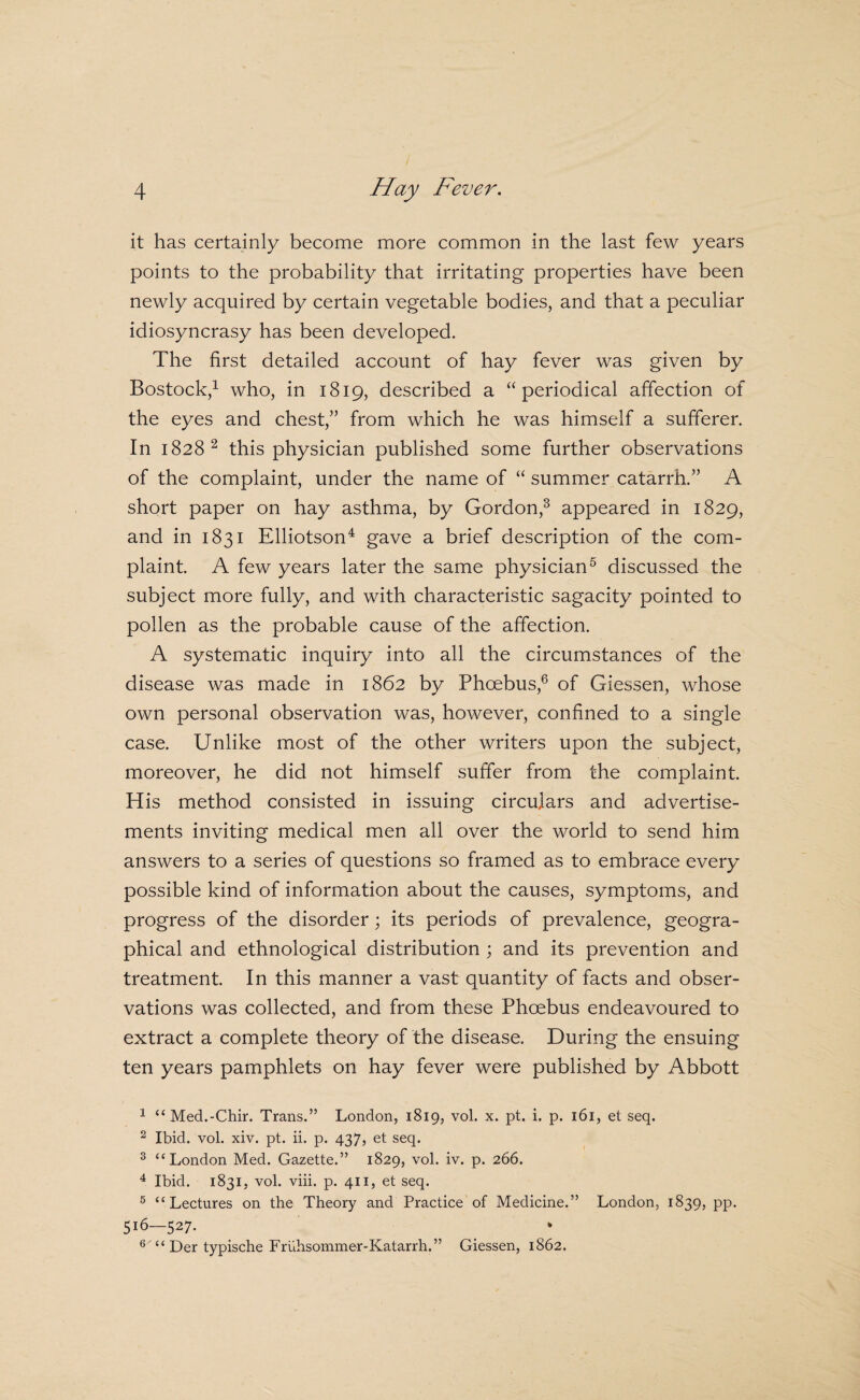 it has certainly become more common in the last few years points to the probability that irritating properties have been newly acquired by certain vegetable bodies, and that a peculiar idiosyncrasy has been developed. The first detailed account of hay fever was given by Bostock,^ who, in 1819, described a “periodical affection of the eyes and chest,” from which he was himself a sufferer. In 1828^ this physician published some further observations of the complaint, under the name of “ summer catarrh.” A short paper on hay asthma, by Gordon,^ appeared in 1829, and in 1831 Elliotson^ gave a brief description of the com¬ plaint. A few years later the same physician^ discussed the subject more fully, and with characteristic sagacity pointed to pollen as the probable cause of the affection. A systematic inquiry into all the circumstances of the disease was made in 1862 by Phoebus,® of Giessen, whose own personal observation was, however, confined to a single case. Unlike most of the other writers upon the subject, moreover, he did not himself suffer from the complaint. His method consisted in issuing circulars and advertise¬ ments inviting medical men all over the world to send him answers to a series of questions so framed as to embrace every possible kind of information about the causes, symptoms, and progress of the disorder; its periods of prevalence, geogra¬ phical and ethnological distribution ; and its prevention and treatment. In this manner a vast quantity of facts and obser¬ vations was collected, and from these Phoebus endeavoured to extract a complete theory of the disease. During the ensuing ten years pamphlets on hay fever were published by Abbott ^ “Med.-Chir. Trans.” London, 1819, vol. x. pt. i. p. 161, et seq. ^ Ibid. vol. xiv. pt. ii. p. 437, et seq. ^ ‘‘London Med. Gazette.” 1829, vol. iv. p. 266. ^ Ibid. 1831, vol. viii. p. 411, et seq. ® “Lectures on the Theory and Practice of Medicine.” London, 1839, pp. 516—527. ® '“ Der typische Fruhsommer-Katarrh.” Giessen, 1862.