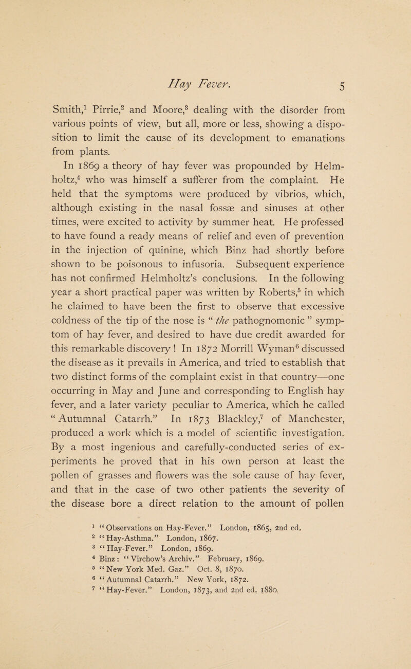 Smith/ Pirrie/ and Moore/ dealing with the disorder from various points of view, but all, more or less, showing a dispo¬ sition to limit the cause of its development to emanations from plants. In 1869 a theory of hay fever was propounded by Helm¬ holtz,^ who was himself a sufferer from the complaint He held that the symptoms were produced by vibrios, which, although existing in the nasal fossae and sinuses at other times, were excited to activity by summer heat He professed to have found a ready means of relief and even of prevention in the injection of quinine, which Binz had shortly before shown to be poisonous to infusoria. Subsequent experience has not confirmed Helmholtz’s conclusions. In the following year a short practical paper was written by Roberts,^ in which he claimed to have been the first to observe that excessive coldness of the tip of the nose is “ the pathognomonic ” symp¬ tom of hay fever, and desired to have due credit awarded for this remarkable discovery ! In 1872 Morrill Wyman^ discussed the disease as it prevails in America, and tried to establish that two distinct forms of the complaint exist in that country—one occurring in May and June and corresponding to English hay fever, and a later variety peculiar to America, which he called “Autumnal Catarrh.” In 1873 Blackley,'^ of Manchester, produced a work which is a model of scientific investigation. By a most ingenious and carefully-conducted series of ex¬ periments he proved that in his own person at least the pollen of grasses and flowers was the sole cause of hay fever, and that in the case of two other patients the severity of the disease bore a direct relation to the amount of pollen 1 ‘‘Observations on Hay-Fever.” London, 1865, 2nd ed. ^ “Hay-Asthma.” London, 1867. ^ “Hay-Fever.” London, 1869. ^ Binz: “Virchow’s Archiv.” February, 1869. ® “New York Med. Gaz.” Oct. 8, 1870. ® “ Autumnal Catarrh.” New York, 1872. ^ “Hay-Fever.” London, 1873, and 2nd ed. 1880,