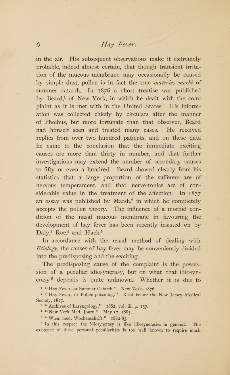 in the air. His subsequent observations make it extremely probable, indeed almost certain, that though transient irrita¬ tion of the mucous membrane may occasionally be caused by simple dust, pollen is in fact the true materies morbi of summer catarrh. In 1876 a short treatise was published by Beard,^ of New York, in which he dealt with the com¬ plaint as it is met with in the United States. His inform¬ ation was collected chiefly by circulars after the manner of Phoebus, but more fortunate than that observer, Beard had himself seen and treated many cases. He received replies from over two hundred patients, and on these data he came to the conclusion that the immediate exciting causes are more than thirty in number, and that further investigations may extend the number of secondary causes to fifty or even a hundred. Beard showed clearly from his statistics that a large proportion of the sufferers are of nervous temperament, and that nerve-tonics are of con¬ siderable value in the treatment of the affection. In 1877 an essay was published by Marsh,^ in which he completely accepts the pollen theory. The influence of a morbid con¬ dition of the nasal mucous membraile in favouring the development of hay fever has been recently insisted on by Daly,^ Roe,^ and Hack.^ In accordance with the usual method of dealing with Etiology^ the causes of hay fever may be conveniently divided into the predisposing and the exciting. The predisposing cause of the complaint is the posses¬ sion of a peculiar idiosyncrasy, but on what that idiosyn¬ crasy® depends is quite unknown.. Whether it is due to ^ “ Hay-Fever, or Summer Catarrh.” New York, 1876. ^ “Hay-Fever, or Pollen-poisoning.” Read before the New Jersey Medical Society, 1877. ^ “Archives of Laryngology.” 1882, vol. hi. p. 157. ^ “New York Med. Journ.” May 12, 1883. 5 “Wien. med. Wochenschrift.” 1882-83. ® In this respect the idiosyncrasy is like idiosyncrasies in general. The existence of these personal peculiarities is too well known to require much