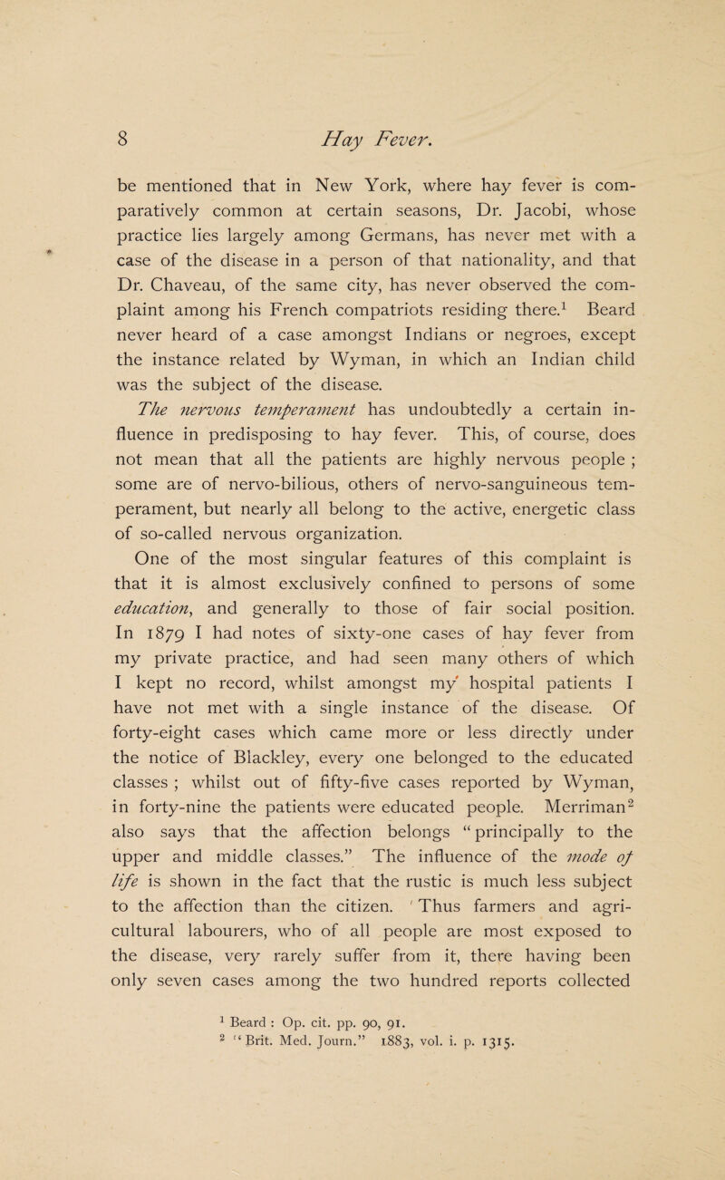 be mentioned that in New York, where hay fever is com¬ paratively common at certain seasons, Dr. Jacobi, whose practice lies largely among Germans, has never met with a case of the disease in a person of that nationality, and that Dr. Chaveau, of the same city, has never observed the com¬ plaint among his French compatriots residing there.^ Beard never heard of a case amongst Indians or negroes, except the instance related by Wyman, in which an Indian child was the subject of the disease. The nervous temperament has undoubtedly a certain in¬ fluence in predisposing to hay fever. This, of course, does not mean that all the patients are highly nervous people ; some are of nervo-bilious, others of nervo-sanguineous tem¬ perament, but nearly all belong to the active, energetic class of so-called nervous organization. One of the most singular features of this complaint is that it is almost exclusively confined to persons of some education^ and generally to those of fair social position. In 1879 I had notes of sixty-one cases of hay fever from my private practice, and had seen many others of which I kept no record, whilst amongst my hospital patients I have not met with a single instance of the disease. Of forty-eight cases which came more or less directly under the notice of Blackley, every one belonged to the educated classes ; whilst out of fifty-five cases reported by Wyman, in forty-nine the patients were educated people. Merriman^ also says that the affection belongs “ principally to the upper and middle classes.” The influence of the mode op life is shown in the fact that the rustic is much less subject to the affection than the citizen. ' Thus farmers and agri¬ cultural labourers, who of all people are most exposed to the disease, very rarely suffer from it, there having been only seven cases among the two hundred reports collected ^ Beard : Op. cit. pp. 90, 91. ^ Med. Journ.” 1883, vol. i. p. 1315.