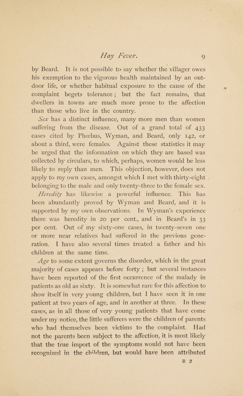 by Beard. It is not possible to say whether the villager owes his exemption to the vigorous health maintained by an out¬ door life, or whether habitual exposure to the cause of the complaint begets tolerance ; but the fact remains, that dwellers in towns are much more prone to the affection than those who live in the country. Sex has a distinct influence, many more men than women suffering from the disease. Out of a grand total of 433 cases cited by Phoebus, Wyman, and Beard, only 142, or about a third, were females. Against these statistics it may be urged that the information on which they are based was collected by circulars, to which, perhaps, women would be less likely to reply than men. This objection, however, does not apply to my own cases, amongst which I met with thirty-eight belonging to the male and only twenty-three to the female sex. Heredity has likewise a powerful influence. This has been abundantly proved by Wyman and Beard, and it is supported by my own observations. In Wyman’s experience there was heredity in 20 per cent, and in Beard’s in 33 per cent. Out of my sixty-one cases, in twenty-seven one or more near relatives had suffered in the previous gene¬ ration. I have also several times treated a father and his children at the same time. Age to some extent governs the disorder, which in the great majority of cases appears before forty ; but several instances have been reported of the first occurrence of the malady in patients as old as sixty. It is somewhat rare for this affection to show itself in very young children, but I have seen it in one patient at two years of age, and in another at three. In these cases, as in all those of very young patients that have come under my notice, the little sufferers were the children of parents who had themselves been victims to the complaint. Had not the parents been subject to the affection, it is most likely that the true import of the symptoms would not have been recognized in the children, but would have been attributed