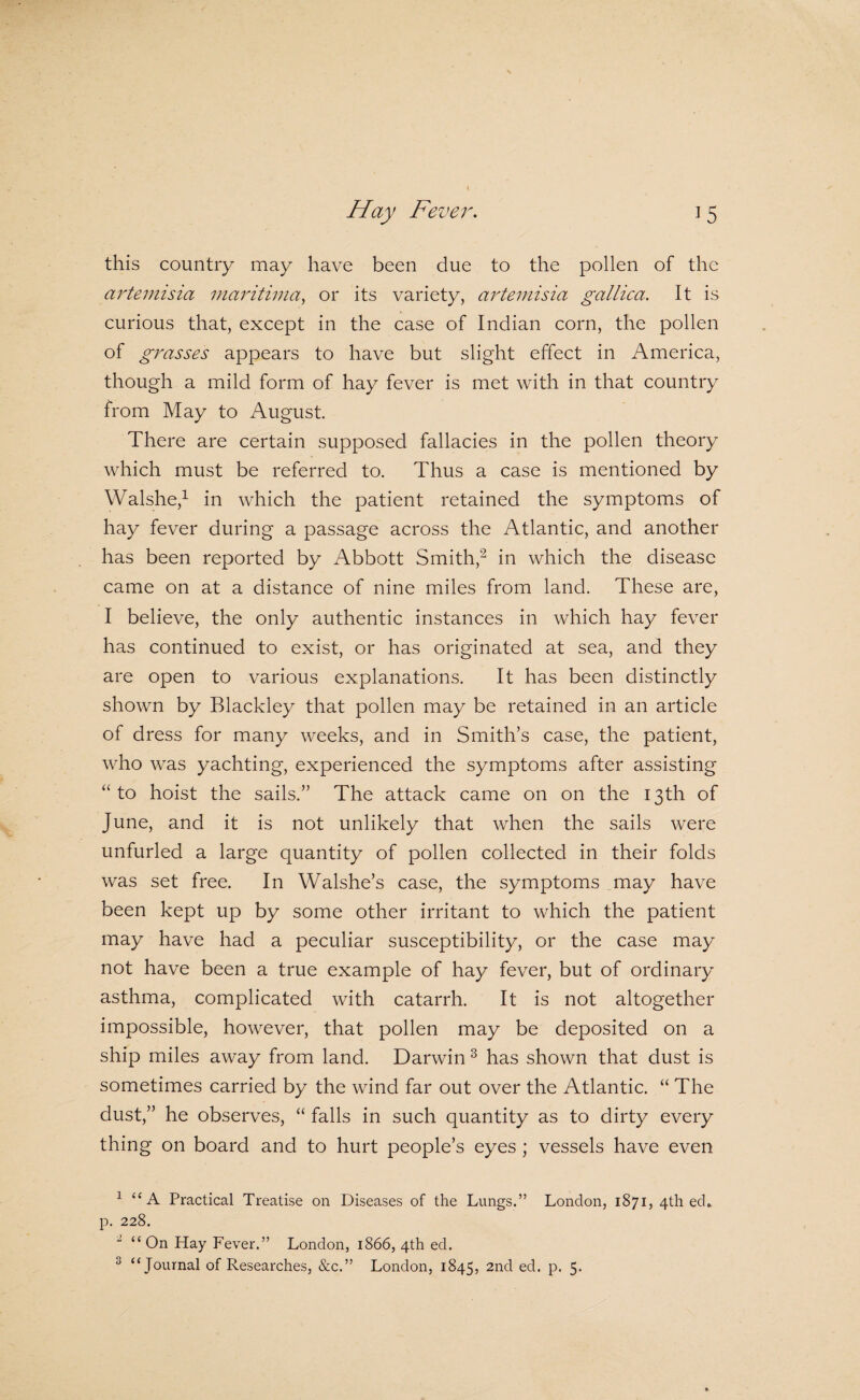 this country may have been due to the pollen of the artemisia maritima^ or its variety, artemisia gallica. It is curious that, except in the case of Indian corn, the pollen of grasses appears to have but slight effect in America, though a mild form of hay fever is met with in that country from May to August. There are certain supposed fallacies in the pollen theory which must be referred to. Thus a case is mentioned by Walshe,^ in which the patient retained the symptoms of hay fever during a passage across the Atlantic, and another has been reported by Abbott Smith,^ in which the disease came on at a distance of nine miles from land. These are, I believe, the only authentic instances in which hay fever has continued to exist, or has originated at sea, and they are open to various explanations. It has been distinctly shown by Blackley that pollen may be retained in an article of dress for many weeks, and in Smith’s case, the patient, who was yachting, experienced the symptoms after assisting “to hoist the sails.” The attack came on on the 13th of June, and it is not unlikely that when the sails were unfurled a large quantity of pollen collected in their folds was set free. In Walshe’s case, the symptoms may have been kept up by some other irritant to which the patient may have had a peculiar susceptibility, or the case may not have been a true example of hay fever, but of ordinary asthma, complicated with catarrh. It is not altogether impossible, however, that pollen may be deposited on a ship miles away from land. Darwin ^ has shown that dust is sometimes carried by the wind far out over the Atlantic. “ The dust,” he observes, “ falls in such quantity as to dirty every thing on board and to hurt people’s eyes ; vessels have even ^ “A Practical Treatise on Diseases of the Lungs.” London, 1871, 4th ed» p. 228. “ On Hay Fever.” London, 1866, 4th ed.