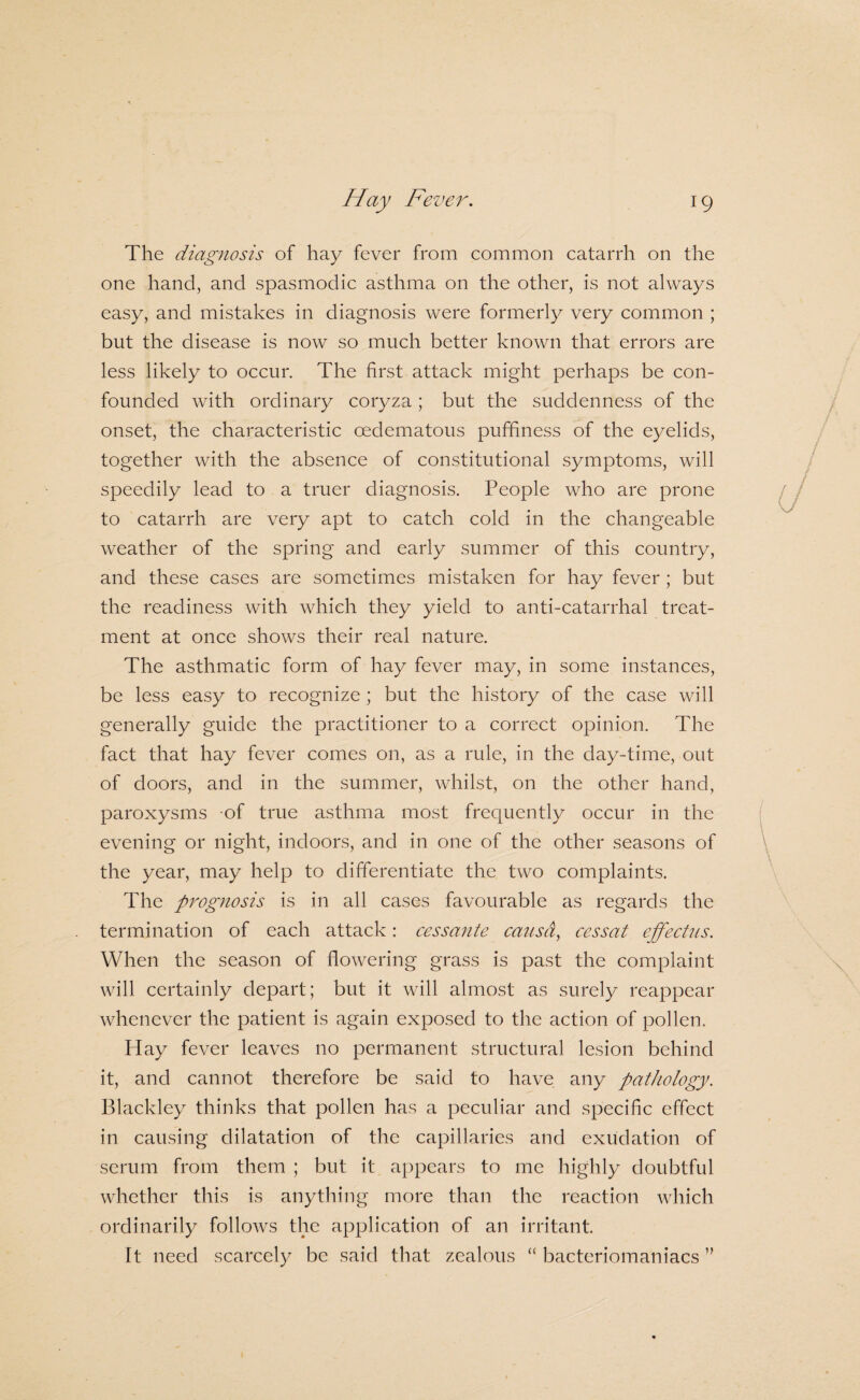 The diagnosis of hay fever from common catarrh on the one hand, and spasmodic asthma on the other, is not always easy, and mistakes in diagnosis were formerly very common ; but the disease is now so much better known that errors are less likely to occur. The first attack might perhaps be con¬ founded with ordinary coryza; but the suddenness of the onset, the characteristic oedematous puffiness of the eyelids, together with the absence of constitutional symptoms, will speedily lead to a truer diagnosis. People who are prone to catarrh are very apt to catch cold in the changeable weather of the spring and early summer of this country, and these cases are sometimes mistaken for hay fever; but the readiness with which they yield to anti-catarrhal treat¬ ment at once shows their real nature. The asthmatic form of hay fever may, in some instances, be less easy to recognize ; but the history of the case will generally guide the practitioner to a correct opinion. The fact that hay fever comes on, as a rule, in the day-time, out of doors, and in the summer, whilst, on the other hand, paroxysms of true asthma most frequently occur in the evening or night, indoors, and in one of the other seasons of the year, may help to differentiate the two complaints. The prognosis is in all cases favourable as regards the termination of each attack: cessante ca?isd, cessat effecUis. When the season of flowering grass is past the complaint will certainly depart; but it will almost as surely reappear whenever the patient is again exposed to the action of pollen. Hay fever leaves no permanent structural lesion behind it, and cannot therefore be said to have any pathology. Blackley thinks that pollen has a peculiar and specific effect in causing dilatation of the capillaries and exudation of serum from them ; but it appears to me highly doubtful whether this is anything more than the reaction which ordinarily follows the application of an irritant. It need scarcely be said that zealous “ bacteriomaniacs ”