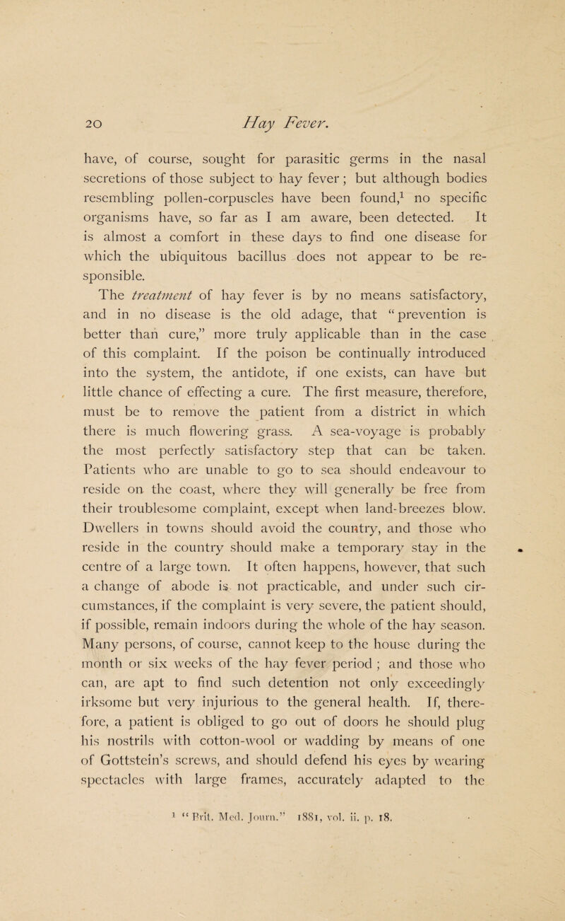have, of course, sought for parasitic germs in the nasal secretions of those subject to hay fever; but although bodies resembling pollen-corpuscles have been found,^ no specific organisms have, so far as I am aware, been detected. It is almost a comfort in these days to find one disease for which the ubiquitous bacillus ^does not appear to be re¬ sponsible. The treatment of hay fever is by no means satisfactory, and in no disease is the old adage, that “ prevention is better than cure,” more truly applicable than in the case of this complaint. If the poison be continually introduced into the system, the antidote, if one exists, can have but little chance of effecting a cure. The first measure, therefore, must be to remove the patient from a district in which there is much flowering grass. A sea-voyage is probably the most perfectly satisfactory step that can be taken. Patients who are unable to go to sea should endeavour to reside on the coast, where they will generally be free from their troublesome complaint, except when land-breezes blow. Dwellers in towns should avoid the country, and those who reside in the country should make a temporary stay in the centre of a large town. It often happens, however, that such a change of abode is. not practicable, and under such cir¬ cumstances, if the complaint is very severe, the patient should, if possible, remain indoors during the whole of the hay season. Many persons, of course, cannot keep to the house during the month or six weeks of the hay fever period ; and those who can, are apt to find such detention not only exceedingly irksome but very injurious to the general health. If, there¬ fore, a patient is obliged to go out of doors he should plug his nostrils with cotton-wool or wadding by means of one of Gottstein’s screws, and should defend his eyes by wearing spectacles with large frames, accurately adapted to the