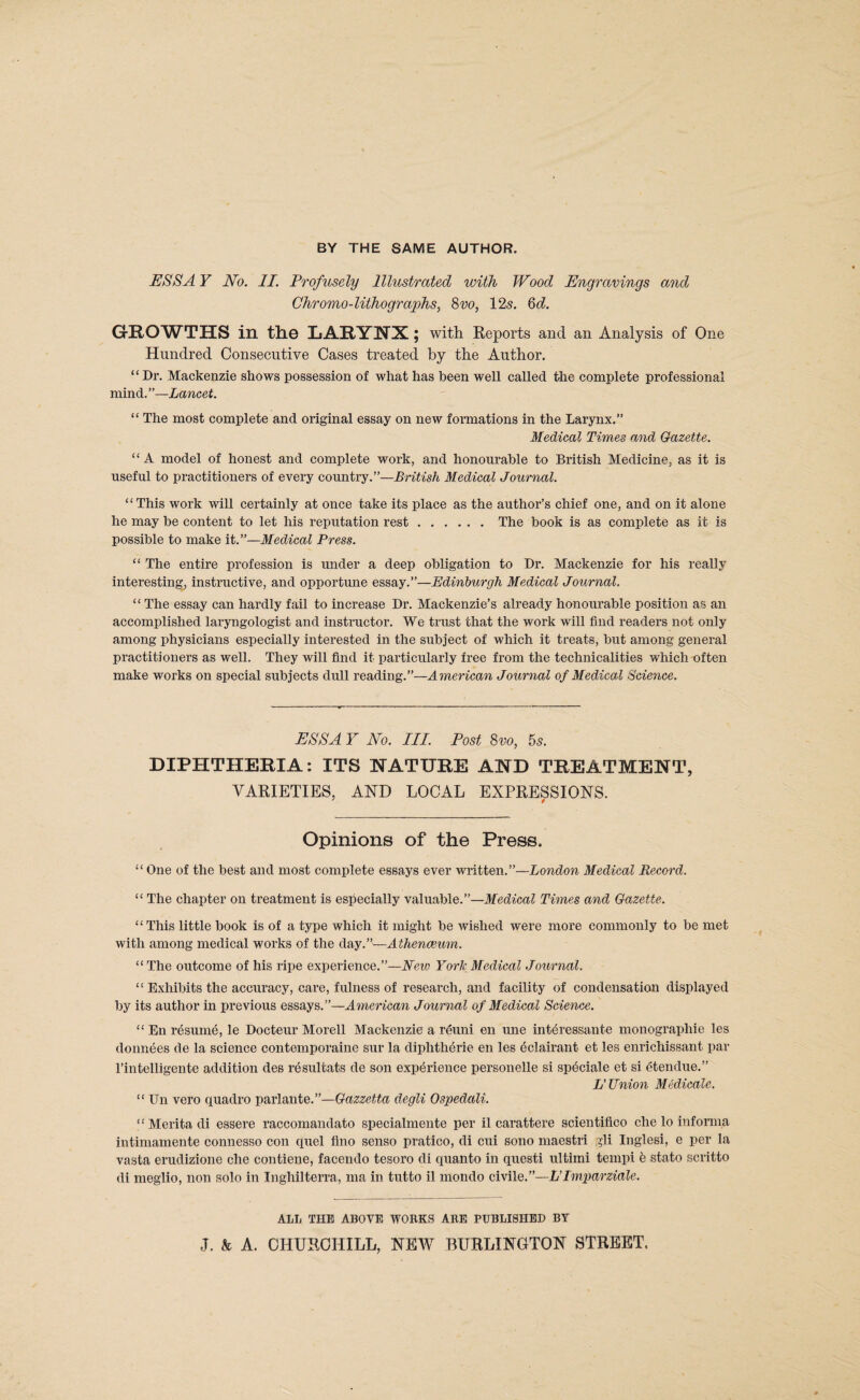 ESS A Y No. II. Profusely Illustrated with Wood Engravings and Chromo-lithographs, 8vo, 125. 6d. GROWTHS in the LARYNX ; with Reports and an Analysis of One Hundred Consecutive Cases treated by the Author. “ Dr, Mackenzie shows possession of what has been well called the complete professional mind.”—Lancet. “ The most complete and original essay on new formations in the Larynx.” Medical Times and Gazette. “ A model of honest and complete work, and honourable to British Medicine, as it is useful to practitioners of every country.”—British Medical Journal. “This work will certainly at once take its place as the author’s chief one, and on it alone he may be content to let his reputation rest.The book is as complete as it is possible to make it.”—Medical Press. “ The entire profession is under a deep obligation to Dr. Mackenzie for his really interesting, instructive, and opportune essay,”—Edinburgh Medical Journal, “ The essay can hardly fail to increase Dr. Mackenzie’s already honourable position as an accomplished laryngologist and instructor. We trust that the work will find readers not only among physicians especially interested in the subject of which it treats, but among general practitioners as well. They will find it particularly free from the technicalities which often make works on special subjects dull reading.”—American Journal of Medical Science. ESS A Y No. III. Post 8vo, 55. DIPHTHERIA: ITS NATURE AND TREATMENT, VARIETIES, AND LOCAL EXPRESSIONS. ^ i Opinions of the Press. “ One of the best and most complete essays ever written.”—London Medical Record. “ The chapter on treatment is especially valuable.”—Medical Times and Gazette. “ This little book is of a type which it might be wished were more commonly to be met with among medical works of the day.”—Athenmim. “The outcome of his ripe experience.”—Eeio York Medical Journal. “ Exhibits the accuracy, care, fulness of research, and facility of condensation displayed by its author in previous essays.”—American Journal of Medical Science. “ En rdsurn^, le Docteur Morell Mackenzie a reuni en une int^ressante monographie les donnees de la science contemporaine sur la diphthdrie en les ^clairant et les enrichissant par I’intelligente addition des r^sultats de son experience personelle si speciale et si etendue.” Ij Union M4dicale. “ Un vero quadro 'pa,vlante.”—Gazzetta degli Ospedali. “ Merita di essere raccomandato specialmente per il carattere scientifico die lo informa intimamente connesso con quel flno senso pratico, di cui sono maestri gli Inglesi, e per la vasta erudizione che contiene, facendo tesoro di quanto in questi ultimi tempi b stato scritto di meglio, non solo in Inghilterra, ma in tutto il mondo Qiv\lQ.’’-~L’Imparziale. ALL THE ABOVE WOBKS ARE PUBLISHED BY J. & A. CHURCHILL, NEW BURLINGTON STREET.