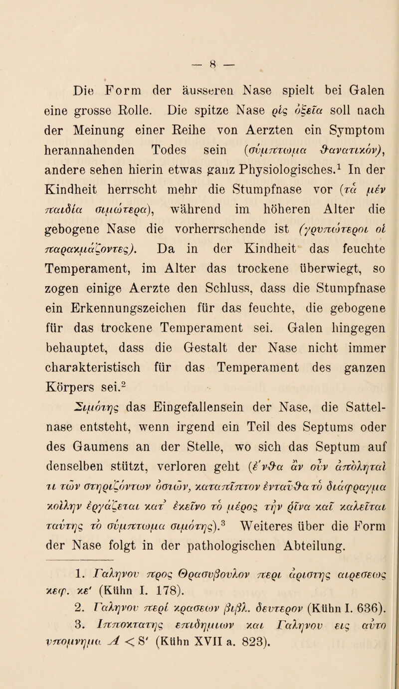 Die Form der äusseren Nase spielt bei Galen eine grosse Rolle. Die spitze Nase ρίς οξεία soll nach der Meinung einer Reihe von Aerzten ein Symptom herannahenden Todes sein (σύμπτωμα θανατικόν), andere sehen hierin etwas ganz Physiologisches.1 In der Kindheit herrscht mehr die Stumpfnase vor (τα μέν παιδία σψώτερα), während im höheren Alter die gebogene Nase die vorherrschende ist (γρνπώτεροι ot παρακμάζοντες). Da in der Kindheit das feuchte Temperament, im Alter das trockene überwiegt, so zogen einige Aerzte den Schluss, dass die Stumpfnase ein Erkennungszeichen für das feuchte, die gebogene für das trockene Temperament sei. Galen hingegen behauptet, dass die Gestalt der Nase nicht immer charakteristisch für das Temperament des ganzen Körpers sei.2 Σψότης das Eingefallensein der Nase, die Sattel¬ nase entsteht, wenn irgend ein Teil des Septums oder des Gaumens an der Stelle, wo sich das Septum auf denselben stützt, verloren geht (i'vd-a αν ovv αποληταί τι των στηριζόντων οστών, καταπΐπτον ένταν&α το διάερραγμα κοίλην εργάζεται κατ εκείνο το μέρος την ρίνα καί καλείται ταντης το σύμπτωμα σιμότης).3 Weiteres über die Form der Nase folgt in der pathologischen Abteilung. 1. Γαληνόν προς Θρασύβουλον περί άριστης αίρεσεως κεφ. κε' (Kühn I. 178). 2. Γαληνόν περί κρασεοτν βίβλ. δεύτερον (Kühn I. 686). 3. Ιπποκτατης επιδημιών και Γαληνόν εις αντο υπόμνημα Λ < S' (Kühn XVII a. 823).