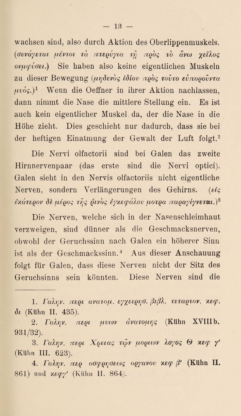 wachsen sind, also durch Aktion des Oberlippenmuskels. (οννάγεταί μέντοί τα πτερύγια τη προς το άνω χείλος ονμφνσεί) Sie haben also keine eigentlichen Muskeln zu dieser Bewegung (μηδενδς ίδιου προς τούτο εύπορούντα μνός.)1 Wenn die Oeffner in ihrer Aktion nachlassen, dann nimmt die Nase die mittlere Stellung ein. Es ist auch kein eigentlicher Muskel da, der die Nase in die Höhe zieht. Dies geschieht nur dadurch, dass sie bei der heftigen Einatmung der Gewalt der Luft folgt.2 Die Nervi olfactorii sind bei Galen das zweite Hirnnervenpaar (das erste sind die Nervi optici). Galen sieht in den Nervis olfactoriis nicht eigentliche Nerven, sondern Verlängerungen des Gehirns, (εις έν,άτερον δέ μέρος της ρινος εγκεφάλου μοτρα παραγίγνεταί.)3 Die Nerven, welche sich in der Nasenschleimhaut verzweigen, sind dünner als die Geschmacksnerven, obwohl der Geruchssinn nach Galen ein höherer Sinn ist als der Geschmackssinn.4 Aus dieser Anschauung folgt für Galen, dass diese Nerven nicht der Sitz des Geruchsinns sein könnten. Diese Nerven sind die 1. Γαλήν, περί ανατομ. εγχειρησ. βίβλ. τέταρτον, κεφ. δί (Kühn II. 435). 2. Γαλήν, περί μυων ανατομής (Kühn XVIII b. 931/32). 3. Γαλήν, περί Χρείας τφν μορίων λογος Θ κεφ γ' (Kühn III. 623). 4. Γαλήν, περ οσφρησεως οργάνου κεφ β* (Kühn II. 861) und κεφγ' (Kühn II. 864).