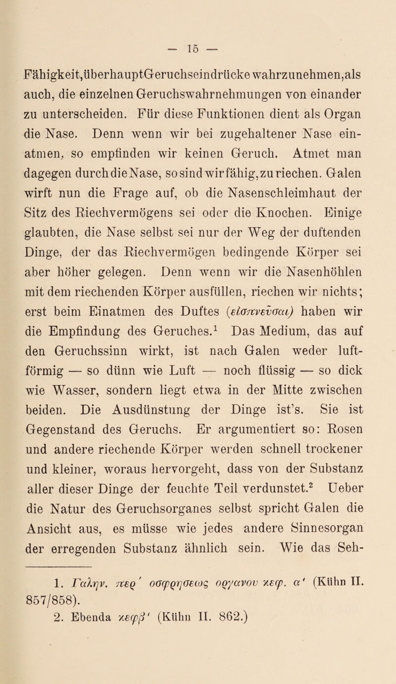 Fähigkeit, überhauptGeruchseindrücke wahrzunehmen,als auch, die einzelnen Geruchswahrnehmungen von einander zu unterscheiden. Für diese Funktionen dient als Organ die Nase. Denn wenn wir bei zugehaltener Nase ein¬ atm en, so empfinden wir keinen Geruch. Atmet man dagegen durch dieNase, so sind wir fähig, zu riechen. Galen wirft nun die Frage auf, ob die Nasenschleimhaut der Sitz des Riechvermögens sei oder die Knochen. Einige glaubten, die Nase selbst sei nur der Weg der duftenden Dinge, der das Riechvermögen bedingende Körper sei aber höher gelegen. Denn wenn wir die Nasenhöhlen mit dem riechenden Körper ausfüllen, riechen wir nichts; erst beim Einatmen des Duftes (είσπνενσοα) haben wir die Empfindung des Geruches.1 Das Medium, das auf den Geruchssinn wirkt, ist nach Galen weder luft¬ förmig — so dünn wie Luft — noch flüssig — so dick wie Wasser, sondern liegt etwa in der Mitte zwischen beiden. Die Ausdünstung der Dinge ist’s. Sie ist Gegenstand des Geruchs. Er argumentiert so: Rosen und andere riechende Körper werden schnell trockener und kleiner, woraus hervorgeht, dass von der Substanz aller dieser Dinge der feuchte Teil verdunstet.2 Ueber die Natur des Geruchsorganes selbst spricht Galen die Ansicht aus, es müsse wie jedes andere Sinnesorgan der erregenden Substanz ähnlich sein. Wie das Seh- 1. Γαλήν, τεερ' οσφρησεως οργάνου κεφ. «' (Kühn II. 857/858). 2. Ebenda τ,εφβ' (Kühn II. 862.)