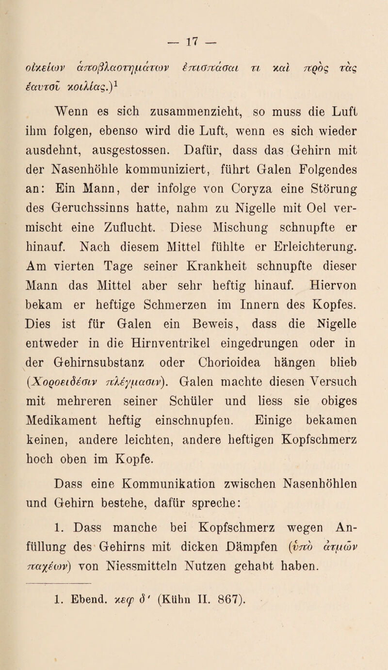 οικείων ατΰοβλαοτημάτων έτΐΐστΐάσαι τι και προς τας εαυτοί κοιλίας.)1 Wenn es sich zusammenzieht, so muss die Luft ihm folgen, ebenso wird die Luft, wenn es sich wieder ausdehnt, ausgestossen. Dafür, dass das Gehirn mit der Nasenhöhle kommuniziert, führt Galen Folgendes an: Ein Mann, der infolge von Coryza eine Störung des Geruchssinns hatte, nahm zu Nigelle mit Oel ver¬ mischt eine Zuflucht. Diese Mischung schnupfte er hinauf. Nach diesem Mittel fühlte er Erleichterung. Am vierten Tage seiner Krankheit schnupfte dieser Mann das Mittel aber sehr heftig hinauf. Hiervon bekam er heftige Schmerzen im Innern des Kopfes. Dies ist für Galen ein Beweis, dass die Nigelle entweder in die Hirnventrikel eingedrungen oder in der Gehirnsubstanz oder Chorioidea hängen blieb (.Χοροειδέσιν ΐίλέγμασιν). Galen machte diesen Versuch mit mehreren seiner Schüler und liess sie obiges Medikament heftig einschnupfen. Einige bekamen keinen, andere leichten, andere heftigen Kopfschmerz hoch oben im Kopfe. Dass eine Kommunikation zwischen Nasenhöhlen und Gehirn bestehe, dafür spreche: 1. Dass manche bei Kopfschmerz wegen An¬ füllung des Gehirns mit dicken Dämpfen (vfto ατμών τιαχέων) von Niessmitteln Nutzen gehabt haben.