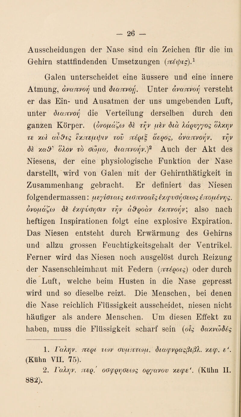 Ausscheidungen der Nase sind ein Zeichen für die im Gehirn stattfindenden Umsetzungen (πέψις).1 Galen unterscheidet eine äussere und eine innere Atmung, αναπνοή und διαπνοή. Unter αναπνοή versteht er das Ein- und Ausatmen der uns umgebenden Luft, unter διαπνοή die Verteilung derselben durch den ganzen Körper, {ονομάζω δέ τήν μεν διά λάρνγγος ολκήν τε καί ανΰ-ις εκπεμψιν τον πέριξ άερος, αναπνοήν, τήν δέ κα& ολον το σώμα, διαπνοήν.)2 Auch der Akt des Niesens, der eine physiologische Funktion der Nase darstellt, wird von Galen mit der Gehirnthätigkeit in Zusammenhang gebracht. Er definiert das Niesen folgendermassen: μεγίσταις εισπνοαΐς έκφνσήσεως επομένης, ονομάζω δέ έκφνσησιν τήν ά&ροάν έκπνοήν\ also nach heftigen Inspirationen folgt eine explosive Expiration. Das Niesen entsteht durch Erwärmung des Gehirns und allzu grossen Feuchtigkeitsgehalt der Ventrikel. Ferner wird das Niesen noch ausgelöst durch Heizung der Nasenschleimhaut mit Federn (πτέροις) oder durch die Luft, welche beim Husten in die Nase gepresst wird und so dieselbe reizt. Die Menschen, bei denen die Nase reichlich Flüssigkeit ausscheidet, niesen nicht häufiger als andere Menschen. Um diesen Effekt zu haben, muss die Flüssigkeit scharf sein (οίς δακνώδές 1. Γαλήν, περί των σνμπτωμ. διαφνραςβίβλ. κεφ. ε'. (Kühn VII. 75). 2. Γαλήν, περ.' οσφρησεως οργάνου κεφε'. (Kühn II. 882).