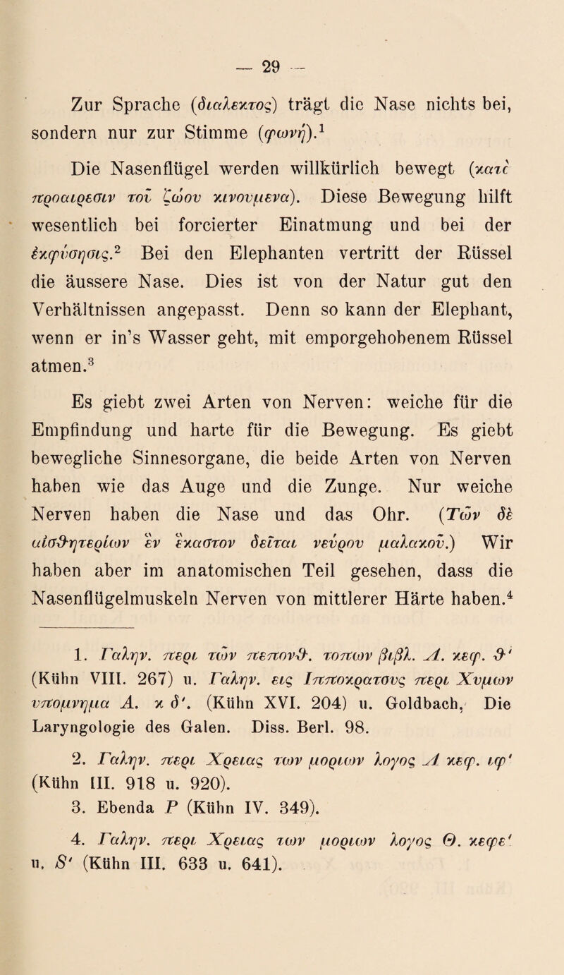 Zur Sprache (διάλεκτος) trägt die Nase nichts bei, sondern nur zur Stimme (ερωνή).1 Die Nasenflügel werden willkürlich bewegt (xatc προαιρεσιν τον ζώου κινούμενα). Diese Bewegung hilft wesentlich bei forcierter Einatmung und bei der έκφνσησις.2 Bei den Elephanten vertritt der Rüssel die äussere Nase. Dies ist von der Natur gut den Verhältnissen angepasst. Denn so kann der Elephant, wenn er in’s Wasser geht, mit emporgehobenem Rüssel atmen.3 Es giebt zwei Arten von Nerven: weiche für die Empfindung und harte für die Bewegung. Es giebt bewegliche Sinnesorgane, die beide Arten von Nerven haben wie das Auge und die Zunge. Nur weiche Nerven haben die Nase und das Ohr. (Των de αίσ&ητερίων εν έκαστον δειται νεύρου μαλακόν.) Wir haben aber im anatomischen Teil gesehen, dass die Nasenflügelmuskeln Nerven von mittlerer Härte haben.4 1. Γαλήν, περί των πεπόνι. τόπων βιβλ. Λ. χειρ. (Kühn VIII. 267) u. Γαλήν, εις Ιπποκρατσυς περί Χυμών υπόμνημα Α. κ δ4. (Kühn XVI. 204) υ. Goldbach, Die Laryngologie des Galen. Diss. Berl. 98. 2. Γαλήν, περί Χρείας των μορίων λογος Λ κεερ. ιφ' (Kühn III. 918 u. 920). 3. Ebenda Ρ (Kühn IV. 349). 4. Γαλήν, περί Χρείας των μορίων λογος Θ. κεφε* ιι. 8* (Kühn III. 633 u. 641).