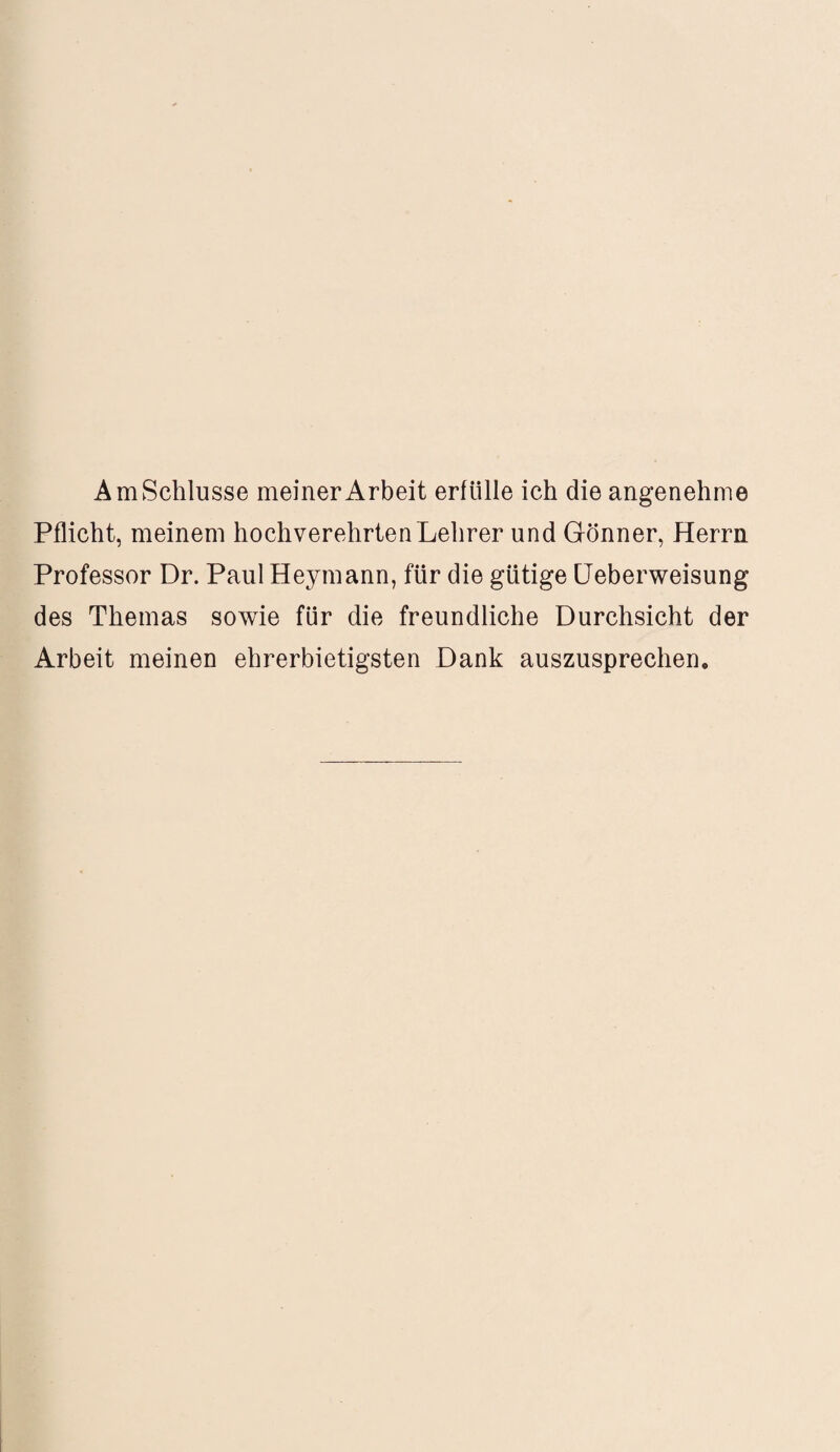 Am Schlüsse meiner Arbeit erfülle ich die angenehme Pflicht, meinem hochverehrten Lehrer und Gönner, Herrn Professor Dr. Paul Heymann, für die gütige Ueberweisung des Themas sowie für die freundliche Durchsicht der Arbeit meinen ehrerbietigsten Dank auszusprechen.