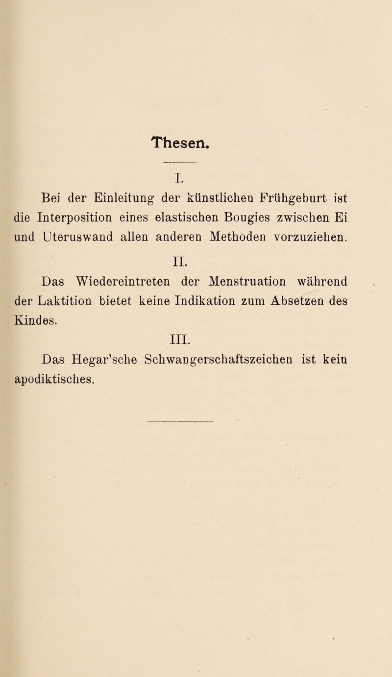 Thesen I. Bei der Einleitung der künstlichen Frühgeburt ist die Interposition eines elastischen Bougies zwischen Ei und Uteruswand allen anderen Methoden vorzuziehen. II. Das Wiedereintreten der Menstruation während der Laktition bietet keine Indikation zum Absetzen des Kindes. III. Das Hegar’sche Schwangerschaftszeichen ist kein apodiktisches.