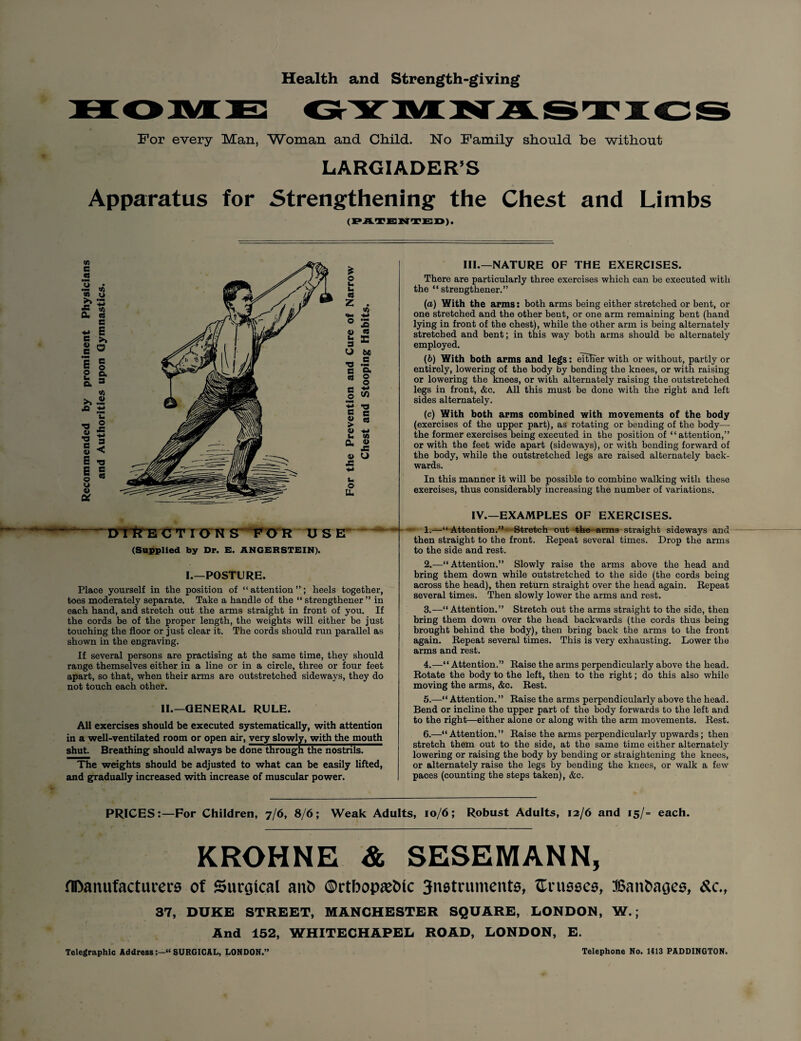 Health and Strength-giving For every Man, Woman and Child. No Family should be without LARGIADER’S Apparatus for Strengthening the Chest and Limbs (PATENTED). C .5 '3 •W4 <a JS a. c 4) E o u a a ■a « rt e 4> E E o o V U u « c E >» a c o a 3 4> U O JS ■*J 3 < •O c CS * o u u «8 Z . O S 1) A s = -a .5 3 g< « § § 3) i ■§ « « 1) 4J u to CL 4) x: 4> O J3 t- O U. III.—NATURE OF THE EXERCISES. There are particularly three exercises which can be executed with the “ strengthened ” (a) With the arms: both arms being either stretched or bent, or one stretched and the other bent, or one arm remaining bent (hand lying in front of the chest), while the other arm is being alternately stretched and bent; in this way both arms should be alternately employed. (b) With both arms and legs: either with or without, partly or entirely, lowering of the body by bending the knees, or with raising or lowering the knees, or with alternately raising the outstretched legs in front, &c. All this must be done with the right and left sides alternately. (c) With both arms combined with movements of the body (exercises of the upper part), as rotating or bending of the body—• the former exercises being executed in the position of “attention,” or with the feet wide apart (sideways), or with bending forward of the body, while the outstretched legs are raised alternately back¬ wards. In this manner it will be possible to combine walking with these exercises, thus considerably increasing the number of variations. IV.—EXAMPLES OF EXERCISES. DTTTE C T ION S ~ F O R U S (Supplied by Dr. E. ANGERSTEIN). - 1.—“Attention.” Stretch out the arms straight sideways and then straight to the front. Repeat several times. Drop the arms to the side and rest. I.—POSTURE. Place yourself in the position of “attention”; heels together, toes moderately separate. Take a handle of the “ strengthener ” in each hand, and stretch out the arms straight in front of you. If the cords be of the proper length, the weights will either be just touching the floor or just clear it. The cords should run parallel as shown in the engraving. If several persons are practising at the same time, they should range themselves either in a line or in a circle, three or four feet apart, so that, when their arms are outstretched sideways, they do not touch each other. II.—GENERAL RULE. All exercises should be executed systematically, with attention in a well-ventilated room or open air, very slowly, with the mouth shut. Breathing should always be done through the nostrils. The weights should be adjusted to what can be easily lifted, and gradually increased with increase of muscular power. 2. —“Attention.” Slowly raise the arms above the head and bring them down while outstretched to the side (the cords being across the head), then return straight over the head again. Repeat several times. Then slowly lower the arms and rest. 3. —“ Attention.” Stretch out the arms straight to the side, then bring them down over the head backwards (the cords thus being brought behind the body), then bring back the arms to the front again. Repeat several times. This is very exhausting. Lower the arms and rest. 4. —“ Attention.” Raise the arms perpendicularly above the head. Rotate the body to the left, then to the right; do this also while moving the arms, &c. Rest. 5. —“ Attention. ” Raise the arms perpendicularly above the head. Bend or incline the upper part of the body forwards to the left and to the right—either alone or along with the arm movements. Rest. 6. —“Attention.” Raise the arms perpendicularly upwards; then stretch them out to the side, at the same time either alternately lowering or raising the body by bending or straightening the knees, or alternately raise the legs by bending the knees, or walk a few paces (counting the steps taken), &c. PRICES:—For Children, 7/6, 8/6; Weak Adults, 10/6; Robust Adults, 12/6 and 15/- each. KROHNE & SESEMANN, Manufacturers of Surgical anfc ©rtbopa&ic 3n0truments, trusses, Banbages, &c., 37, DUKE STREET, MANCHESTER SQUARE, LONDON, W.; And 152, WHITECHAPEL ROAD, LONDON, E. Telegraphic Address“ SURGICAL, LONDON.” Telephone No. 1413 PADDINGTON.