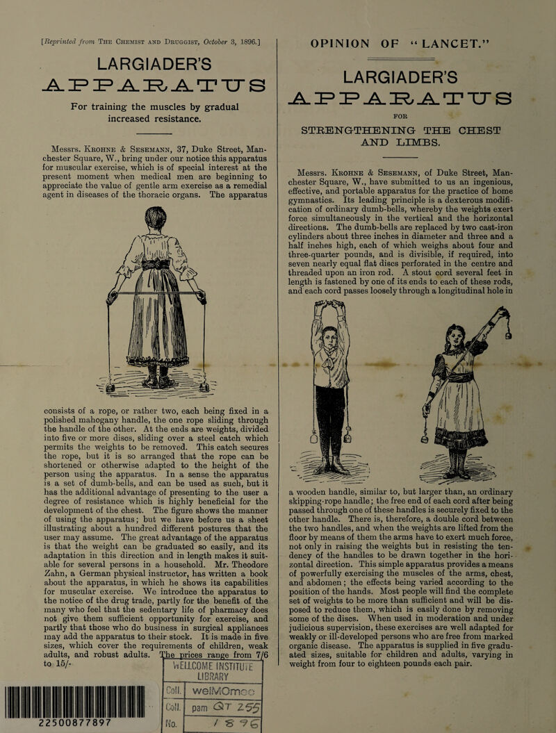 [Reprinted from The Chemist and Druggist, October 3, 1896.] LARGIADER’S APPARATUS For training the muscles by gradual increased resistance. Messrs. Kkohne & Sesemann, 37, Duke Street, Man¬ chester Square, W., bring under our notice this apparatus for muscular exercise, which is of special interest at the present moment when medical men are beginning to appreciate the value of gentle arm exercise as a remedial agent in diseases of the thoracic organs. The apparatus consists of a rope, or rather twTo, each being fixed in a polished mahogany handle, the one rope sliding through the handle of the other. At the ends are weights, divided into five or more discs, sliding over a steel catch which permits the weights to be removed. This catch secures the rope, but it is so arranged that the rope can be shortened or otherwise adapted to the height of the person using the apparatus. In a sense the apparatus is a set of dumb-bells, and can be used as such, but it has the additional advantage of presenting to the user a degree of resistance which is highly beneficial for the development of the chest. The figure shows the manner of using the apparatus; but we have before us a sheet illustrating about a hundred different postures that the user may assume. The great advantage of the apparatus is that the weight can be graduated so easily, and its adaptation in this direction and in length makes it suit¬ able for several persons in a household. Mr. Theodore Zahn, a German physical instructor, has written a book about the apparatus, in which he shows its capabilities for muscular exercise. We introduce the apparatus to the notice of the drug trade, partly for the benefit of the many who feel that the sedentary life of pharmacy does not give them sufficient opportunity for exercise, and partly that those who do business in surgical appliances may add the apparatus to their stock. It is made in five sizes, which cover the requirements of children, weak adults, and robust adults. The nrices range from 7/6 to 15/- T - - 2250 0877 \ WELLCOME INSTITUiE LIBRARY Coll. | wel?v50mco foil. I pam <2t Z55 fs'o. / S *?£ OPINION OF “LANCET.” LARGIADER’S FOE STEENGTHENING- THE CHEST AND LIMBS. Messrs. Kkohne & Sesemann, of Duke Street, Man¬ chester Square, W., have submitted to us an ingenious, effective, and portable apparatus for the practice of home gymnastics. Its leading principle is a dexterous modifi¬ cation of ordinary dumb-bells, whereby the weights exert force simultaneously in the vertical and the horizontal directions. The dumb-bells are replaced by two cast-iron cylinders about three inches in diameter and three and a half inches high, each of which weighs about four and three-quarter pounds, and is divisible, if required, into seven nearly equal flat discs perforated in the centre and threaded upon an iron rod. A stout cord several feet in length is fastened by one of its ends to each of these rods, and each cord passes loosely through a longitudinal hole in a wooden handle, similar to, but larger than, an ordinary skipping-rope handle; the free end of each cord after being passed through one of these handles is securely fixed to the other handle. There is, therefore, a double cord between the two handles, and when the weights are lifted from the floor by means of them the arms have to exert much force, not only in raising the weights but in resisting the ten¬ dency of the handles to be drawn together in the hori¬ zontal direction. This simple apparatus provides a means of powerfully exercising the muscles of the arms, chest, and abdomen; the effects being varied according to the position of the hands. Most people will find the complete set of weights to be more than sufficient and will be dis¬ posed to reduce them, which is easily done by removing some of the discs. When used in moderation and under judicious supervision, these exercises are well adapted for weakly or ill-developed persons who are free from marked organic disease. The apparatus is supplied in five gradu¬ ated sizes, suitable for children and adults, varying in weight from four to eighteen pounds each pair. 97