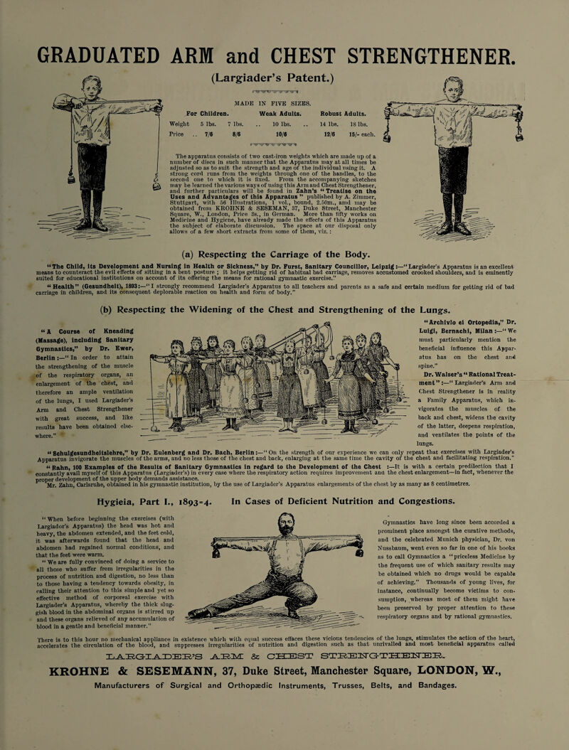 GRADUATED ARM and CHEST STRENGTHENER. (Largiader’s Patent.) ... MADE IN FIVE SIZES. For Children. Weak Adults. Robust Adults. Weight 5 lbs. 7 lbs. 10 lbs. 14 lbs. IS lbs. Price .. 7/6 8/6 10/6 12/6 15/- each. ........n The apparatus consists of two cast-iron weights which are made up of a number of discs in such manner that the Apparatus may at all times be adjusted so as to suit the strength and age of the individual using it. A strong cord runs from the weights through one of the handles, to the second one to which it is fixed. From the accompanying sketches may be learned the various ways of using this Arm and Chest Strengthened and further particulars will be found in Zahn’s “ Treatise on the Uses and Advantages of this Apparatus ” published by A. Zimmer, Stuttgart, wilh 56 Illustrations, 1 vol., bound, 2.50m., amd may be obtained from KROHNE & SESEMAN, 37, Duke Street, Manchester Square, W., London, Price 3s., in German. More than fifty works on Medicine and Hygiene, have already made the effects of this Apparatus the subject of elaborate discussion. The space at our disposal only allows of a few short extracts from some of them, viz.: (a) Respecting the Carriage of the Body. “The Child, its Development and Nursing in Health or Sickness,” by Dr. Furst, Sanitary Councillor, LeipzigLargiader’s Apparatus is an excellent means to counteract the evil effects of sitting in a bent posture ; it helps getting rid of habitual bad carriage, removes accustomed crooked shoulders, and is eminently suited for educational institutions on account of its offering the means for rational gymnastic exercise.'.’ “Health” (Gesundheit), 1893:—“I strongly recommend Largiader’s Apparatus to all teachers and parents as a safe and certain medium for getting rid of bad carriage in children, and its consequent deplorable reaction on health and form of body.” (b) Respecting the Widening of the Chest and Strengthening of the Lungs. “ A Course of Kneading (Massage), including Sanitary Gymnastics,” by Dr. Ewer, Berlin :—“ In order to attain the strengthening of the muscle of the respiratory organs, an enlargement of the chest, and therefore an ample ventilation of the lungs, I used Largiader’s Arm and Chest Strengthener with great success, and like results have been obtained else¬ where.” “Archivlo ei Ortopedia,” Dr. Luigi, Bernachi, Milan:—“We must particularly mention the beneficial influence this Appar¬ atus has on the chest and spine.” Dr. Waiser’s “ Rational Treat¬ ment”:—“Largiader’s Arm and Chest Strengthener is in reality a Family Apparatus, which in¬ vigorates the muscles of the back and chest, widens the cavity of the latter, deepens respiration, and ventilates the points of the lungs. “ Schulgesundheitslehre,” by Dr. Eulenberg and Dr. Bach, Berlin:—“On the strength of our experience wc can only repeat that exercises with Largiader’s Apparatus invigorate the muscles of the arms, and no less those of the chest and back, enlarging at the same time the cavity of the chest and facilitating respiration.” “ Rahn, 100 Examples of the Results of Sanitary Gymnastics in regard to the Development of the Chest :—It is with a certain predilection that I constantly avail myself of this Apparatus (Largiader's) in every case where the respiratory action requires improvement ana the chest enlargement—in fact, whenever the proper development of the upper body demands assistance. Mr. Zalin, Carlsruhe, obtained in his gymnastic institution, by the use of Largiader’s Apparatus enlargements of the chest by as many as 8 centimetres. Hygieia, Part I., 1893=4. In Cases of Deficient Nutrition and Congestions. “ When before beginning the exercises (with Largiador’s Apparatus) the head was hot and heavy, the abdomen extended, and the feet cold, it was afterwards found that the head and abdomen had regained normal conditions, and that the feet were warm. “ We are fully convinced of doing a service to all those who suffer from irregularities in the process of nutrition arid digestion, no less than to those having a tendency towards obesity, in calling their attention to this simple and yet so effective method of corporeal exercise with Largiader’s Apparatus, whereby the thick slug¬ gish blood in the abdominal organs is stirred up and these organs relieved of any accumulation of blood in a gentle and beneficial manner.” There is to this hour no mechanical appliance in existence which with equal success effaces these vicious tendencies of the lungs, stimulates the action of the heart, accelerates the circulation of the blood, and suppresses irregularities of nutrition and digestion such as that unrivalled and most beneficial apparatus called LABGIADEE’S .A-HHIM! & CHEST STIR-IEEsT GTHEUEH. KROHNE & SESEMANN, 37, Duke Street, Manchester Square, LONDON, W., Manufacturers of Surgical and Orthopaedic Instruments, Trusses, Belts, and Bandages. Gymnastics have long since been accorded a prominent place amongst the curative methods, and the celebrated Munich physician, Dr. von Nussbaum, went even so far in one of his books as to call Gymnastics a “priceless Medicine by the frequent use of which sanitary results may be obtained which no drugs would be capable of achieving.” Thousands of young lives, for instance, continually become victims to con¬ sumption, whereas most of them might have been preserved by proper attention to these respiratory organs and by rational gymnastics.