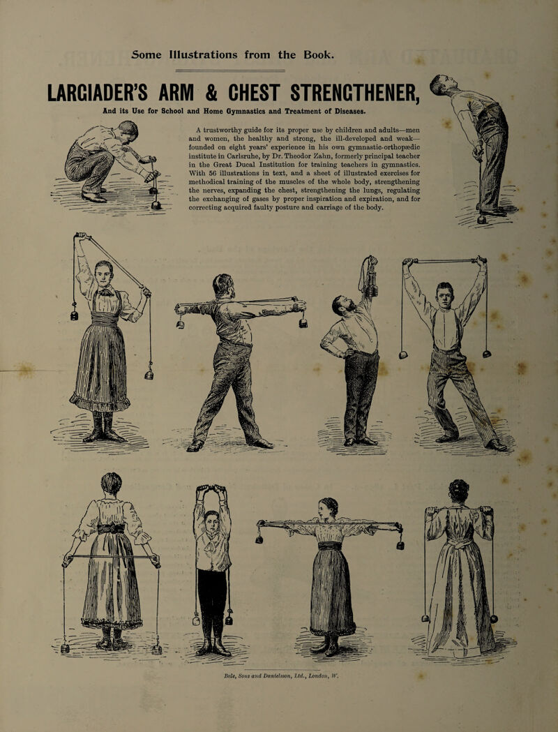 Some Illustrations from the Book LARCIADER’S ARM & CHEST STRENGTHENER, And its Use for School and Home Gymnastics and Treatment of Diseases. A trustworthy guide for its proper use by children and adults—men and women, the healthy and strong, the ill-developed and weak—• founded on eight years’ experience in his own gymnastic-orthopaedic institute in Carlsruhe, by Dr. Theodor Zahn, formerly principal teacher in the Great Ducal Institution for training teachers in gymnastics. With 56 illustrations in text, and a sheet of illustrated exercises for methodical training of the muscles of the whole body, strengthening the nerves, expanding the chest, strengthening the lungs, regulating the exchanging of gases by proper inspiration and expiration, and for correcting acquired faulty posture and carriage of the body. Bale, Sons and Danielsson, Ltd., London, W.