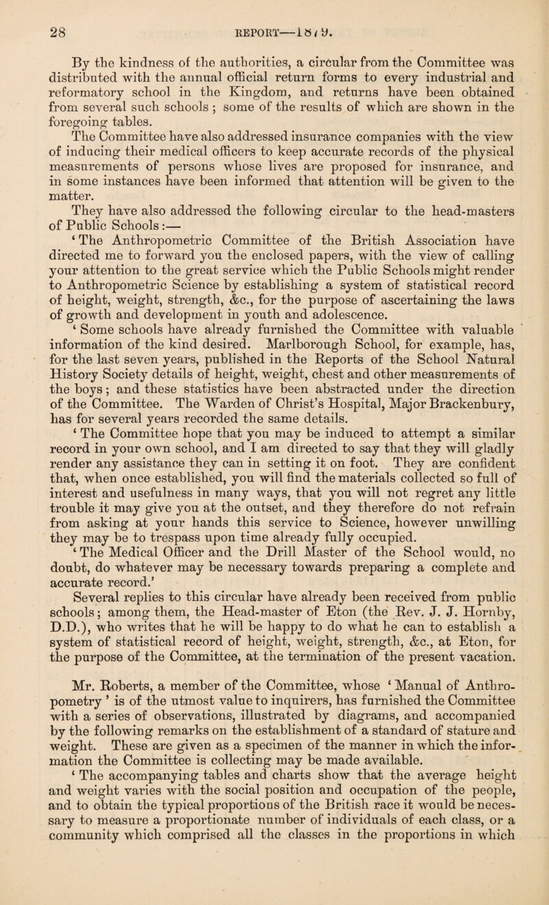 By the kindness of the authorities, a circular from the Committee was distributed with the annual official return forms to every industrial and reformatory school in the Kingdom, and returns have been obtained from several such schools ; some of the results of which are shown in the foregoing tables. The Committee have also addressed insurance companies with the view of inducing their medical officers to keep accurate records of the physical measurements of persons whose lives are proposed for insurance, and in some instances have been informed that attention will be given to the matter. They have also addressed the following circular to the head-masters of Public Schools :— ‘ The Anthropometric Committee of the British Association have directed me to forward you the enclosed papers, with the view of calling your attention to the great service which the Public Schools might render to Anthropometric Science by establishing a system of statistical record of height, weight, strength, &c., for the purpose of ascertaining the laws of growth and development in youth and adolescence. ‘ Some schools have already furnished the Committee with valuable information of the kind desired. Marlborough School, for example, has, for the last seven years, published in the Reports of the School Natural History Society details of height, weight, chest and other measurements of the boys; and these statistics have been abstracted under the direction of the Committee. The Warden of Christ’s Hospital, Major Brackenbury, has for several years recorded the same details. ‘ The Committee hope that you may be induced to attempt a similar record in your own school, and I am directed to say that they will gladly render any assistance they can in setting it on foot. They are confident that, when once established, you will find the materials collected so full of interest and usefulness in many ways, that you will not regret any little trouble it may give you at the outset, and they therefore do not refrain from asking at your hands this service to Science, however unwilling they may be to trespass upon time already fully occupied. 4 The Medical Officer and the Drill Master of the School would, no doubt, do whatever may be necessary towards preparing a complete and accurate record.’ Several replies to this circular have already been received from public schools; among them, the Head-master of Eton (the Rev. J. J. Hornby, D.D.), who writes that he will be happy to do what he can to establish a system of statistical record of height, weight, strength, &c., at Eton, for the purpose of the Committee, at the termination of the present vacation. Mr. Roberts, a member of the Committee, whose 4 Manual of Anthro¬ pometry * is of the utmost value to inquirers, has furnished the Committee with a series of observations, illustrated by diagrams, and accompanied by the following remarks on the establishment of a standard of stature and weight. These are given as a specimen of the manner in which the infor¬ mation the Committee is collecting may be made available. 4 The accompanying tables and charts show that the average height and weight varies with the social position and occupation of the people, and to obtain the typical proportions of the British race it would be neces¬ sary to measure a proportionate number of individuals of each class, or a community which comprised all the classes in the proportions in which