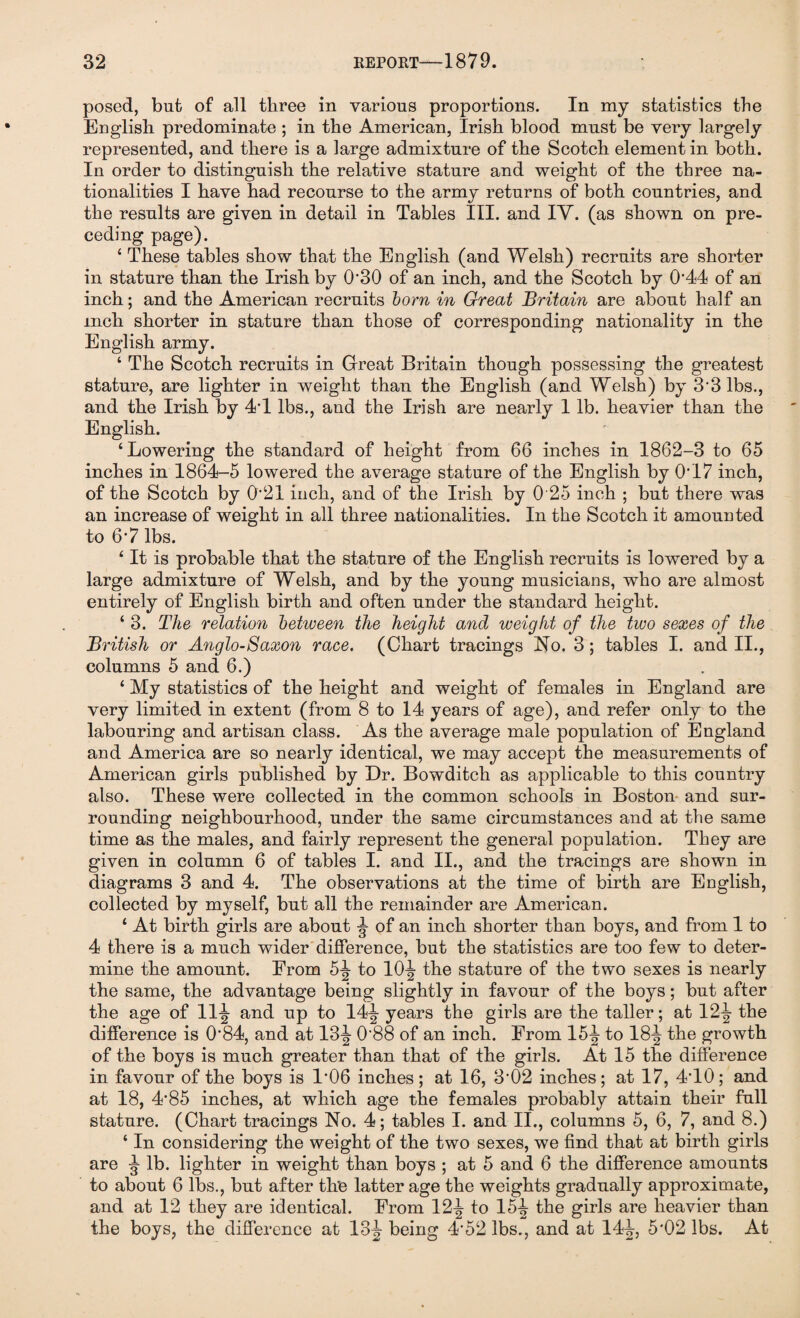 posed, but of all three in various proportions. In my statistics the English predominate ; in the American, Irish blood must be very largely represented, and there is a large admixture of the Scotch element in both. In order to distinguish the relative stature and weight of the three na¬ tionalities I have had recourse to the army returns of both countries, and the results are given in detail in Tables III. and IY. (as shown on pre¬ ceding page). ‘ These tables show that the English (and Welsh) recruits are shorter in stature than the Irish by 0'30 of an inch, and the Scotch by 0*44 of an inch; and the American recruits born in Great Britain are about half an inch shorter in stature than those of corresponding nationality in the English army. ‘ The Scotch recruits in Great Britain though possessing the greatest stature, are lighter in weight than the English (and Welsh) by 3*3 lbs., and the Irish by 4*1 lbs., and the Irish are nearly 1 lb. heavier than the English. ‘Lowering the standard of height from 66 inches in 1862-3 to 65 inches in 1864-5 lowered the average stature of the English by 0*17 inch, of the Scotch by 0*21 inch, and of the Irish by 0 25 inch ; but there was an increase of weight in all three nationalities. In the Scotch it amounted to 6*7 lbs. ‘ It is probable that the stature of the English recruits is lowered by a large admixture of Welsh, and by the young musicians, who are almost entirely of English birth and often under the standard height. ‘ 3. The relation between the height and weight of the two sexes of the British or Anglo-Saxon race. (Chart tracings No. 3; tables I. and II., columns 5 and 6.) ‘ My statistics of the height and weight of females in England are very limited in extent (from 8 to 14 years of age), and refer only to the labouring and artisan class. As the average male population of England and America are so nearly identical, we may accept the measurements of American girls published by Dr. Bowditch as applicable to this country also. These were collected in the common schools in Boston and sur¬ rounding neighbourhood, under the same circumstances and at the same time as the males, and fairly represent the general population. They are given in column 6 of tables I. and II., and the tracings are shown in diagrams 3 and 4. The observations at the time of birth are English, collected by myself, but all the remainder are American. ‘ At birth girls are about ^ of an inch shorter than boys, and from 1 to 4 there is a much wider difference, but the statistics are too few to deter¬ mine the amount. From 5^- to 10^- the stature of the two sexes is nearly the same, the advantage being slightly in favour of the boys; but after the age of 11J and up to 14^- years the girls are the taller; at 12^ the difference is 0*84, and at 13J 0*88 of an inch. From 15^ to 18-| the growth of the boys is much greater than that of the girls. At 15 the difference in favour of the boys is 1*06 inches; at 16, 3*02 inches; at 17, 4*10; and at 18, 4*85 inches, at which age the females probably attain their full stature. (Chart tracings No. 4; tables I. and II., columns 5, 6, 7, and 8.) ‘ In considering the weight of the two sexes, we find that at birth girls are ^ lb. lighter in weight than boys ; at 5 and 6 the difference amounts to about 6 lbs., but after th’e latter age the weights gradually approximate, and at 12 they are identical. From 12-| to 154 the girls are heavier than the boys, the difference at 13 J being 4*52 lbs., and at 14^, 5*02 lbs. At