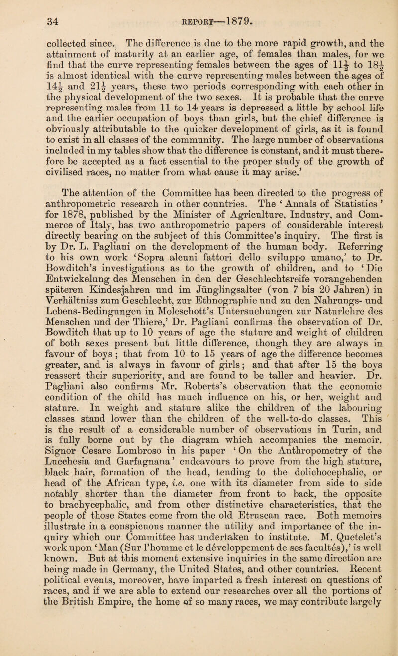collected since. The difference is due to the more rapid growth, and the attainment of maturity at an earlier age, of females than males, for we find that the curve representing females between the ages of 11J to 18-g- is almost identical with the curve representing males between the ages of 14J- and 21years, these two periods corresponding with each other in the physical development of the two sexes. It is probable that the curve representing males from 11 to 14 years is depressed a little by school life and the earlier occupation of boys than girls, but the chief difference is obviously attributable to the quicker development of girls, as it is found to exist in all classes of the community. The large number of observations included in my tables show that the difference is constant, and it must there¬ fore be accepted as a fact essential to the proper study of the growth of civilised races, no matter from what cause it may arise.’ The attention of the Committee has been directed to the progress of anthropometric research in other countries. The ‘ Annals of Statistics ’ for 1878, published by the Minister of Agriculture, Industry, and Com¬ merce of Italy, has two anthropometric papers of considerable interest directly bearing on the subject of this Committee’s inquiry. The first is by Dr. L. Pagliani on the development of the human body. Referring to his own work ‘Sopra alcuni fattori dello sviluppo umano,' to Dr. Bowditch’s investigations as to the growth of children, and to ‘ Die Entwickelung des Menschen in den der Geschlechtsreife vorangehenden spateren Kindesjahren und im Jiinglingsalter (von 7 bis 20 Jahren) in Verhaltniss zum Geschlecht, zur Ethnographie und zu den Nahrungs- und Lebens-Bedingungen in Moleschott’s Untersuchungen zur Raturlehre des Menschen und der Thiere,’ Dr. Pagliani confirms the observation of Dr. Bowditch that up to 10 years of age the stature and weight of children of both sexes present but little difference, though they are always in favour of boys ; that from 10 to 15 years of age the difference becomes greater, and is always in favour of girls; and that after 15 the boys reassert their superiority, and are found to be taller and heavier. Dr. Pagliani also confirms Mr. Roberts’s observation that the economic condition of the child has much influence on his, or her, weight and stature. In weight and stature alike the children of the labouring classes stand lower than the children of the well-to-do classes. This is the result of a considerable number of observations in Turin, and is fully borne out by the diagram which accompanies the memoir. Signor Cesare Lombroso in his paper ‘ On the Anthropometry of the Lucchesia and Garfagnana ’ endeavours to prove from the high stature, black hair, formation of the head, tending to the dolichocephalic, or head of the African type, i.e. one with its diameter from side to side notably shorter than the diameter from front to back, the opposite to brachycephalic, and from other distinctive characteristics, that the people of those States come from the old Etruscan race. Both memoirs illustrate in a conspicuous manner the utility and importance of the in¬ quiry which our Committee has undertaken to institute. M. Quetelet’s work upon ‘ Man (Sur l’homme et le developpement de ses facultes),’ is well known. But at this moment extensive inquiries in the same direction are being made in Germany, the United States, and other countries. Recent political events, moreover, have imparted a fresh interest on questions of races, and if we are able to extend our researches over all the portions of the British Empire, the home of so many races, we may contribute largely