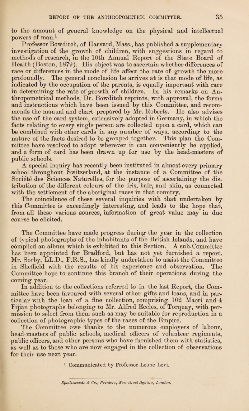 to the amount of general knowledge on the physical and intellectual powers of man.1 Professor Bowditch, of Harvard, Mass., has published a supplementary investigation of the growth of children, with suggestions in regard to methods of research, in the 10th Annual Beport of the State Board of Health (Boston, 1879). His object was to ascertain whether differences of race or differences in the mode of life affect the rate of growth the more profoundly. The general conclusion he arrives at is that mode of life, as indicated by the occupation of the parents, is equally important with race in determining the rate of growth of children. In his remarks on An- thropometrical methods, Dr. Bowditch reprints, with approval, the forms and instructions which have been issued by this Committee, and recom¬ mends the manual and chart prepared by Mr. Roberts. He also advises the use of the card system, extensively adopted in Germany, in which the facts relating to every single person are collected upon a card, which can be combined with other cards in any number of ways, according to the nature of the facts desired to be grouped together. This plan the Com¬ mittee have resolved to adopt wherever it can conveniently be applied, and a form of card has been drawn up for use by the head-masters of public schools. A special inquiry has recently been instituted in almost every primary school throughout Switzerland, at the instance of a Committee of the Societe des Sciences Naturelles, for the purpose of ascertaining the dis¬ tribution of the different colours of the iris, hair, and skin, as connected with the settlement of the aboriginal races in that country. The coincidence of these several inquiries with that undertaken by this Committee is exceedingly interesting, and leads to the hope that, from all these various sources, information of great value may in due course be elicited. The Committee have made progress during the year in the collection of typical photographs of the inhabitants of the British Islands, and have compiled an album which is exhibited to this Section. A sub* Committee has been appointed for Bradford, but has not yet furnished a report. Mr. Sorby, LL.D., F.R.S., has kindly undertaken to assist the Committee in Sheffield with the results of his experience and observation. The Committee hope to continue this branch of their operations during the coming year. In addition to the collections referred to in the last Report, the Com¬ mittee have been favoured with several other gifts and loans, and in par¬ ticular with the loan of a fine collection, comprising 102 Maori and 4 Fijian photographs belonging to Mr. Alfred Eccles, of Torquay, with per¬ mission to select from them such as may be suitable for reproduction in a collection of photographic types of the races of the Empire. The Committee owe thanks to the numerous employers of labour, head-masters of public schools, medical officers of volunteer regiments, public officers, and other persons who have furnished them with statistics, as well as to those who are now engaged in the collection of observations for their use next year. 1 Communicated by Professor Leone Levi. Spottisuioode <£• Co., Printers, New-street Square, London.