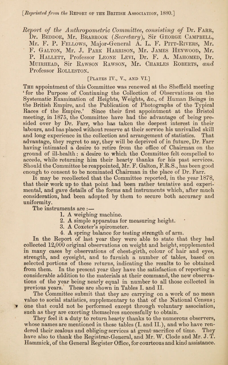 [Reprinted from the Report of the British Association, 1880.] Report of the Anthropometric Committee, consisting of Dr. Farr, Dr. Beddoe, Mr. Brabrook Secretary), Sir George Campbell, Mr. F. P. Fellows, Major-General A. L. F. Pitt-Rivers, Mr. F. Galton, Mr. J. Park Harrison, Mr. James Heywood, Mr. P. Hallett, Professor Leone Levi, Dr. F. A. Mahomed, Dr. Muirhead, Sir Rawson Rawson, Mr. Charles Roberts, and Professor Rolleston. [Plates IV., V., and VI.] The appointment of this Committee was renewed at the Sheffield meeting ‘ for the Purpose of Continuing the Collection of Observations on the Systematic Examination of Heights, Weights, &c., of Human Beings in the British Empire, and the Publication of Photographs of the Typical Races cf the Empire.’ Since their first appointment at the Bristol meeting, in 1875, the Committee have had the advantage of being pre¬ sided over by Dr. Earr, who has taken the deepest interest in their labours, and has placed without reserve at their service his unrivalled skill and long experience in the collection and arrangement of statistics. That advantage, they regret to say, they will be deprived of in future, Dr. Farr having intimated a desire to retire from the office of Chairman on the ground of ill-health: a desire to which the Committee felt compelled to accede, while returning him their hearty thanks for his past services. Should the Committee be reappointed, Mr. F. Galton, F.R.S., has been good enough to consent to be nominated Chairman in the place of Dr. Farr. It may be recollected that the Committee reported, in the year 1878, that their work up to that point had been rather tentative and experi¬ mental, and gave details of the forms and instruments which, after much consideration, had been adopted by them to secure both accuracy and uniformity. The instruments are :— 1. A weighing machine. 2. A simple apparatus for measuring height. 3. A Coxeter’s spirometer. 4. A spring balance for testing strength of arm. In the Report of last year they were able to state that they had collected 12,000 original observations on weight and height, supplemented in many cases by observations of chest-girth, colour of hair and eyes, strength, and eyesight, and to furnish a number of tables, based on selected portions of these returns, indicating the results to be obtained from them. In the present year they have the satisfaction of reporting a considerable addition to the materials at their command, the new observa¬ tions of the year being nearly equal in number to all those collected in previous years. These are shown in Tables I. and II. The Committee submit that they are carrying on a work of no mean value to social statistics, supplementary to that of the Rational Census; one that could not be performed except through voluntary association, such as they are exerting themselves successfully to obtain. They feel it a duty to return hearty thanks to the numerous observers, whose names are mentioned in these tables (I. and II.), and who have ren¬ dered their zealous and obliging services at great- sacrifice of time. They have also to thank the Registrar-General, and Mr. W. Clode and Mr. J. T. Hammick, of the General Register Office, for courteous and kind assistance.