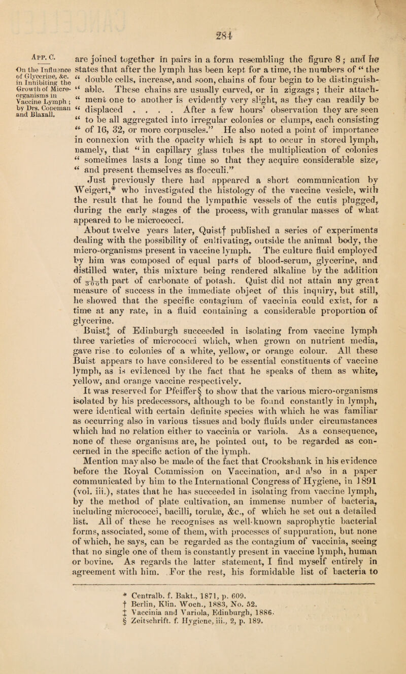 AmC. are joined together in pairs in a form resembling the figure 8; and he On the influence states that after the lymph has been kept for a time, the numbers of “ the ir! inhibiting- the “ double cells, increase, and soon, chains of four begin to be distinguish- Growth of Micro- “ able. These chains are usually curved, or in zigzags; their attach- VaecineTymph; “ meni one to another is evidently very slight, as they can readily be andBiaxalieman “ displaced .... After a few hours’ observation they are seen “ to be all aggregated into irregular colonies or clamps, each consisting 6(r of 16, 32, or more corpuscles.” He also noted a point of importance in connexion with the opacity which is apt to occur in stored lymph, namely, that “ in capillary glass tubes the multiplication of colonies “ sometimes lasts a long time so that they acquire considerable size, “ and present themselves as ffocculi.” Just previously there had appeared a short communication by Weigert,* * * § who investigated the histology of the vaccine vesicle, with the result that he found the lympathic vessels of the cutis plugged, during the early stages of the process, with granular masses of what appeared to be micrococci. About twelve years later, Quistf published a series of experiments dealing with the possibility of cultivating, outside the animal body, the micro-organisms present in vaccine lymph. The culture fluid employed by him was composed of equal parts of blood-serum, glycerine, and distilled water, this mixture being rendered alkaline by the addition of 3-jyoth part of carbonate of potash. Quist did not attain any great measure of success in the immediate object of this inquiry, but still, he showed that the specific contagium of vaccinia could exist, for a time at any rate, in a fluid containing a considerable proportion of glycerine. BuistJ of Edinburgh succeeded in isolating from vaccine lymph three varieties of micrococci which, when grown on nutrient media, gave rise to colonies of a white, yellow, or orange colour. All these Buist appears to have considered to be essential constituents of vaccine lymph, as is evidenced by the fact that he speaks of them as white, yellow, and orange vaccine respectively. It was reserved for Pfeiffer § to show that the various micro-organisms isolated by his predecessors, although to be found constantly in lymph, were identical with certain definite species with which he was familiar as occurring also in various tissues and body fluids under circumstances which had no relation either to vaccinia or variola. As a consequence, none of these organisms are, he pointed out, to be regarded as con¬ cerned in the specific action of the lymph. Mention may also be made of the fact that Crookshank in his evidence before the Boyal Commission on Vaccination, and a’so in a paper communicated by him to the International Congress of Hygiene, in 1891 (voi. iii.), states that he has succeeded in isolating from vaccine lymph, by the method of plate cultivation, an immense number of bacteria, including micrococci, bacilli, torulse, &c., of which he set out a detailed list. All of these he recognises as well-known saprophytic bacterial forms, associated, some of them, with processes of suppuration, but none of which, he says, can be regarded as the contagium of vaccinia, seeing that no single one of them is constantly present in vaccine lymph, human or bovine. As regards the latter statement, I find myself entirely in agreement with him. For the rest, his formidable list of bacteria to * Centralb. f. Bakt., 1871, p. 609. f Berlin, Klin. Woch., 1883, No. 52. X Vaccinia and Variola, Edinburgh, 1886.