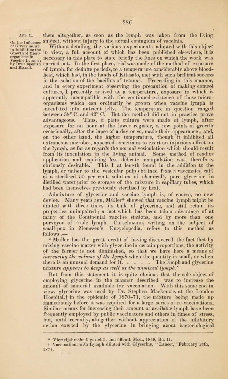 280 Arp. C. On the Influence of Glvcerine, &c. in Inhibiting the Growth of Micro¬ organisms in Vaccine Lymph; by Lrs. Copeman and BlaxalL them altogether, as soon as the lymph was taken from the living subject, without injury to the actual contagium of vaccinia. Without detailing the various experiments adopted with this object in view, a full account of which has been published elsewhere, it is necessary in this plane to state briefly the lines on which the work was carried out. In the first place, trial was made of the method of exposure of lymph, for definite periods, to a temperalure considerably above blood- heat, which had, in the hands of Kitasato, met with such brilliant success in the isolation of the bacillus of tetanus. Proceeding in this manner, and in every experiment observing the precaution of making control cultures, I presently arrived at a temperature, exposure to which is apparently incompatible with the continued existence of those micro¬ organisms which can ordinarily be grown when vaccine lymph is inoculated into nutrient jelly. The temperature in question ranged between 38ltr G. and 42CT G. But the method did not in practice prove advantageous. Thus, if plate culture were made of lymph, after exposure for an hour at the lower register, a few points of growth occasionally, after the lapse of a day or so, made their appearance ; and, on the other hand, the higher temperature, though it inhibited all extraneous microbes, appeared sometimes to exert an injurious effect on the lymph, as far as regards the normal vesiculation which should result from its inoculation in the living animal. Some method of readier application and requiring less delicate manipulation was, therefore, obviously desirable. This I at length found in the addition to the lymph, or rather to the vesicular pulp obtained from a vaccinated calf, of a sterilised 50 per cent, solution of chemically pure glycerine in distilled water prior to storage of the mixture in capillary tubes, which had been themselves previously sterilised by heat. Admixture of glycerine and vaccine lymph is, of course, no new device. Many years ago, Muller^ showed that vaccine lymph might be diluted with three times its bulk of glycerine, and still retain its properties unimpaired ; a fact which has been taken advantage of at many of the Continental vaccine stations, and by more than one purveyor of trade lymph. Curschmann, writing on the subject of small-pox in Ziemssen’s Encyclopedia, refers to this method as follows:— “ Mliller lias the great credit of having discovered the fact that by mixing vaccine matter with glycerine in certain proportions, the activity of the former is not diminished, so that we have here a means of increasing the volume of the lymph when the quantity is small, or when there is an unusual demand for it.The lymph and glycerine mixture appears to heep as well as the unmixed lymph.1'’ But from this statement it is quite obvious that the sole object of employing glycerine in the maimer described was to increase the amount of material available for vaccination. With this same end in view, glycerine was used by Dr. Stephen Mackenzie, at the London Hospital,! in the epidemic of 1870-71, the mixture being made up immediately before it was required for a large series of re-vaccinations. Similar means for increasing their amount of available lymph have been frequently employed by public vaccinators and others in times of stress, hut, until recently, altogether without appreciation of the inhibitory action exerted by the glycerine in bringing about bacteriological * Vierteljahrsehr f. gerichtl. und offentl. Med., 1869, Bd. II. f Vaccination. with Lymph diluted -with Glycerine, “Lancet,” February 18th, 1871.