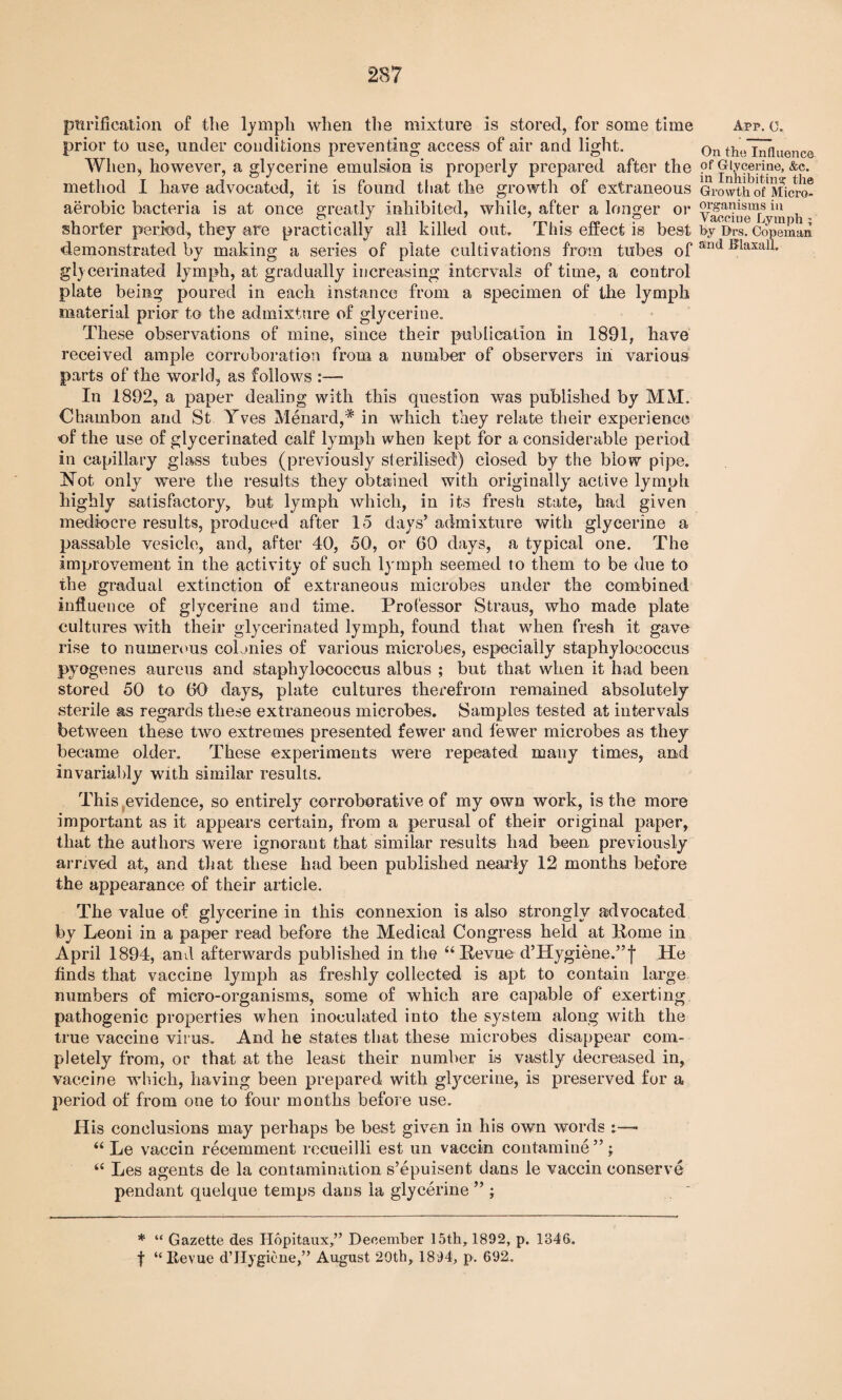 purification of the lymph when the mixture is stored, for some time prior to use, under conditions preventing access of air and light. When, however, a glycerine emulsion is properly prepared after the method I have advocated, it is found that the growth of extraneous aerobic bacteria is at once greatly inhibited, while, after a longer or shorter period, they are practically all killed out. This effect is best demonstrated by making a series of plate cultivations from tubes of glycerinated lymph, at gradually increasing intervals of time, a control plate being poured in each instance from a specimen of the lymph material prior to the admixture of glycerine. These observations of mine, since their publication in 1891, have received ample corroboration from a number of observers in various parts of the world, as follows In 1892, a paper dealing with this question was published by MM. Ohambon and St Yves Menard,'* in which they relate their experience of the use of glycerinated calf lymph when kept for a considerable period in capillary glass tubes (previously sterilised) closed by the blow pipe. Not only were the results they obtained with originally active lymph highly satisfactory, but lymph which, in its fresh state, had given mediocre results, produced after 15 days’ admixture with glycerine a passable vesicle, and, after 40, 50, or 60 days, a typical one. The improvement in the activity of such lymph seemed to them to be due to the gradual extinction of extraneous microbes under the combined influence of glycerine and time. Professor Straus, who made plate cultures with their glycerinated lymph, found that when fresh it gave rise to numerous colonies of various microbes, especially staphylococcus pyogenes aureus and staphylococcus albus ; but that when it had been stored 50 to 60 days, plate cultures therefrom remained absolutely sterile as regards these extraneous microbes. Samples tested at intervals between these two extremes presented fewer and fewer microbes as they became older. These experiments were repeated many times, and invariably with similar results. This evidence, so entirely corroborative of my own work, is the more important as it appears certain, from a perusal of their original paper, that the authors were ignorant that similar results had been previously arrived at, and that these had been published nearly 12 months before the appearance of their article. The value of glycerine in this connexion is also strongly advocated by Leoni in a paper read before the Medical Congress held at Pome in April 1894, and afterwards published in the “ Pevue d’Hygiene.’’I He finds that vaccine lymph as freshly collected is apt to contain large numbers of micro-organisms, some of which are capable of exerting pathogenic properties when inoculated into the system along with the true vaccine virus. And he states that these microbes disappear com¬ pletely from, or that at the least their number is vastly decreased in, vaccine which, having been prepared with glycerine, is preserved for a period of from one to four months before use. His conclusions may perhaps be best given in his own words :—« “ Le vaccin recemment rocueilli est un vaccin containing”; “ Les agents de la contamination s’epuisent dans le vaccin conserve pendant quelque temps dans la glycerine ” ; * “ Gazette des Hopitaux,” December 15th, 1892, p. 1346. f “Revue d’Hygiene,” August 20th, 1894, p. 692. App. C. On the Influence of Glycerine, &c. in Inhibiting the Growth of Micro¬ organisms in Vaccine Lymph ; by Drs. Copeman