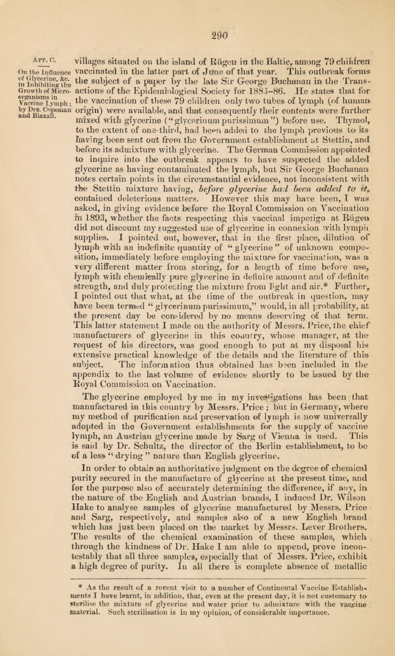 App-c- villages situated on the island of Rugen in the Baltic, among 79 children On the influence vaccinated in the latter part of Jone of that year. This outbreak forms Si inhibiting the ^ie subject of a paper by the late Sir George Buchanan in the Trans- Growth of Micro- actions of the Epidemiological Society for 1885-86. He states that for Vaccineiymph; ^e vaccination of these 79 children only two tubes of lymph (of human and)JB^axali)eman O1’o'n) were available, and that consequently their contents were further mixed with glycerine (u glycerinum pnrissimum ”) before use. Thymol, to the extent of one-third, had been added to the lymph previous to its having been sent out from the Government establishment at Stettin, and before its admixture with glycerine. The German Commission appointed to inquire into the outbreak appears to have suspected the added glycerine as having contaminated the lymph, but Sir George Buchanan notes certain points in the circumstantial evidence, not inconsistent with the Stettin mixture having, before glycerine had been added to it9 contained deleterious matters. However this mav have been, I was asked, in giving evidence before the Royal Commission on Vaccination fn 1893, whether the facts respecting this vaccinal impetigo at Riigen did not discount my suggested use of glycerine in connexion with lymph supplies. I pointed out, however, that in the first place, dilution of lymph with an indefinite quantity of u glycerine” of unknown compo¬ sition, immediately before employing the mixture-for vaccination, was a. very different matter from storing, for a length of time before use., lymph with chemically pure glycerine in definite amount and of definite strength, and duly protecting the mixture from light and air.* Further, I pointed out that what, at the time of the outbreak in question, may have been termed u glycerinum pnrissimum,” would, in all probability, at the present day be considered by no means deserving of that term. This latter statement I made on the authority of Messrs. Price, the chief manufacturers of glycerine in this country, whose manager, at the request of his directors, was good enough to put at my disposal his extensive practical knowledge of the details and the literature of this subject. The information thus obtained has been included in the appendix to the last volume of evidence shortly to be issued by the Royal Commission on Vaccination. The glycerine employed by me in my investigations has been that manufactured in this country by Messrs. Price ; but in Germany, where my method of purification and preservation of lymph is now universally adopted in the Government establishments for the supply of vaccine lymph, an Austrian glycerine made by Sarg of Vienna is used. This is said by Dr. Schultz, the director of the Berlin establishment, to be of a less drying ” nature than English glycerine. In order to obtain an authoritative judgment on the degree of chemical purity secured in the manufacture of glycerine at the present time, and for the purpose also of accurately determining the difference, if any, in the nature of the English and Austrian brands, I induced Ur. Wilson Hake to analyse samples of glycerine manufactured by Messrs. Price and Sarg, respectively, and samples also of a new English brand which has just been placed on the market by Messrs. Lever Brothers. The results of the chemical examination of these samples, which through the kindness of Dr. Hake I am able to append, prove incon¬ testably that all three samples, especially that of Messrs. Price, exhibit a high degree of purity. In all there is complete absence of metallic * As the result of a recent visit to a number of Continental Vaccine Establish¬ ments I have learnt, in addition, that, even at the present day, it is not customary to sterilise the mixture of glycerine and water prior to admixture with the vaccine material. Such sterilisation is in my opinion, of considerable importance.