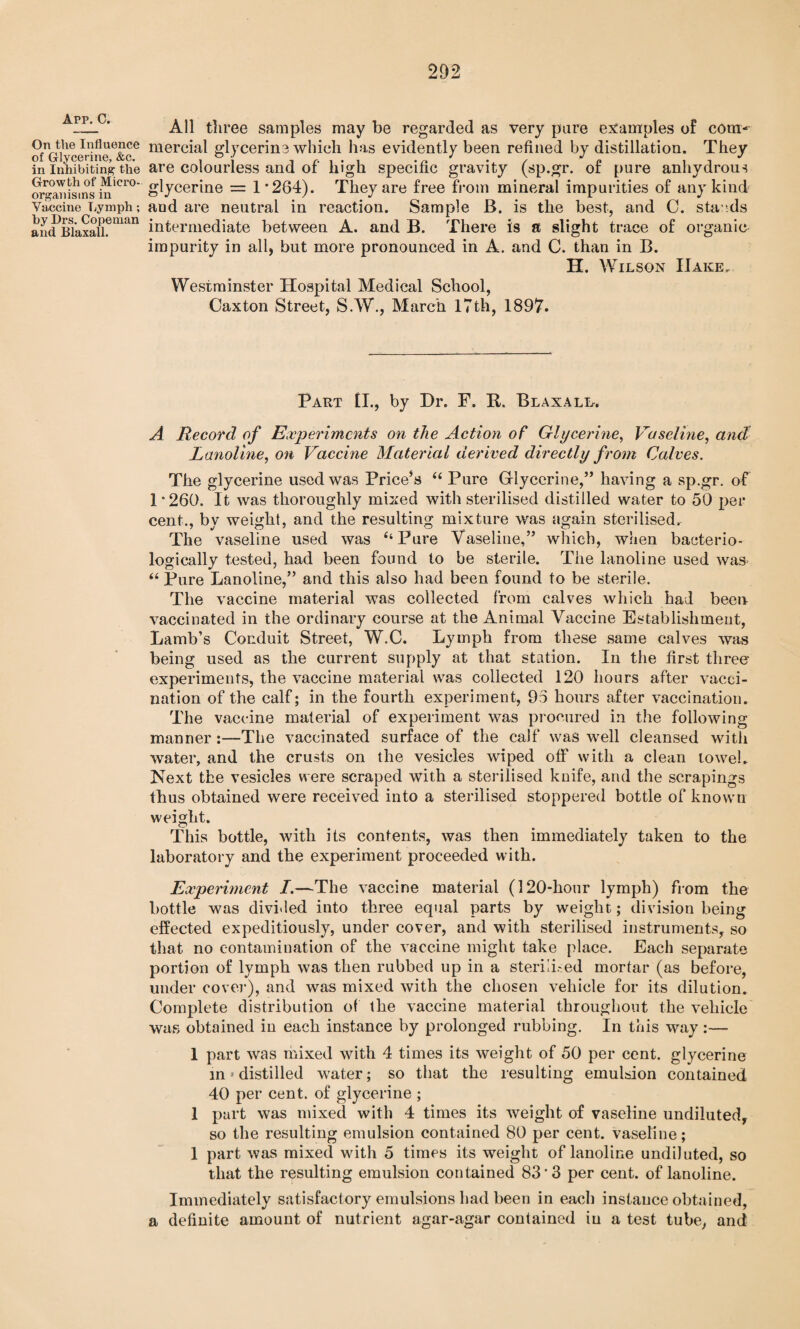 App. C. On the Influence of Glycerine, &c. in Inhibiting the Growth of Micro¬ organisms in Vaccine Lymph; by Drs. Copeman and Blaxall. All three samples may be regarded as very pare examples of com^ mercial glycerin3 which has evidently been refined by distillation. They are colourless and of' high specific gravity (sp.gr. of pure anhydrous glycerine = 1'264). They are free from mineral impurities of any kind aud are neutral in reaction. Sample B. is the best, and C. sta nds intermediate between A. and B. There is a slight trace of organic impurity in all, but more pronounced in A. and C. than in B. H. Wilson IIake. Westminster Hospital Medical School, Caxton Street, S.W., March 17th, 1897. Part £L, by Dr. F. B. Blaxall. A Record of Experiments on the Action of Glycerine, Vaseline, and Lanoline, on Vaccine Material derived directly from Calves. The glycerine used was Price’s “ Pure Glycerine,” having a sp.gr. of 1'260. It was thoroughly mixed with sterilised distilled water to 50 per cent., by weight, and the resulting mixture was again sterilised. The vaseline used was ‘‘Pure Vaseline,” which, when bacterio- logically tested, had been found to be sterile. The lanoline used was “ Pure Lanoline,” and this also had been found to be sterile. The vaccine material was collected from calves which had been vaccinated in the ordinary course at the Animal Vaccine Establishment, Lamb’s Conduit Street, W.C. Lymph from these same calves was being used as the current supply at that station. In the first three experiments, the vaccine material was collected 120 hours after vacci¬ nation of the calf; in the fourth experiment, 95 hours after vaccination. The vaccine material of experiment was procured in the following manner:—The vaccinated surface of the calf was well cleansed with water, and the crusts on the vesicles wiped off with a clean towel. Next the vesicles were scraped with a sterilised knife, and the scrapings thus obtained were received into a sterilised stoppered bottle of known weight. This bottle, with its contents, was then immediately taken to the laboratory and the experiment proceeded with. Experiment I.—The vaccine material (120-hour lymph) from the bottle was divided into three equal parts by weight; division being effected expeditiously, under cover, and with sterilised instruments, so that no contamination of the vaccine might take place. Each separate portion of lymph was then rubbed up in a sterid.-ed mortar (as before, under cover), and was mixed with the chosen vehicle for its dilution. Complete distribution of the vaccine material throughout the vehicle was obtained in each instance by prolonged rubbing. In this way:— 1 part was mixed with 4 times its weight of 50 per cent, glycerine in»distilled water; so that the resulting emulsion contained 40 per cent, of glycerine ; 1 part was mixed with 4 times its weight of vaseline undiluted, so the resulting emulsion contained 80 per cent, vaseline; 1 part was mixed with 5 times its weight of lanoline undiluted, so that the resulting emulsion contained 83'3 per cent, of lanoline. Immediately satisfactory emulsions had been in each instance obtained, a definite amount of nutrient agar-agar contained iu a test tube, and