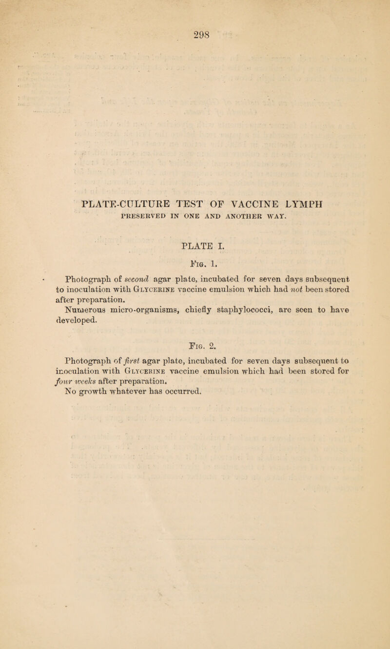 PLATE-CITLTURE TEST OF VACCINE LYMPH PRESERVED IN ONE AND ANOTHER WAY. PLATE I. Fig. 1, Photograph of second agar plate, incubated for seven days subsequent to inoculation with Glycerine vaccine emulsion which had not been stored after preparation. Numerous micro-organisms, chiefly staphylococci, are seen to have developed. Fig. 2. Photograph of first agar plate, incubated for seven days subsequent to inoculation with Glycerine vaccine emulsion which had been stored for four weeks after preparation. No growth whatever has occurred.