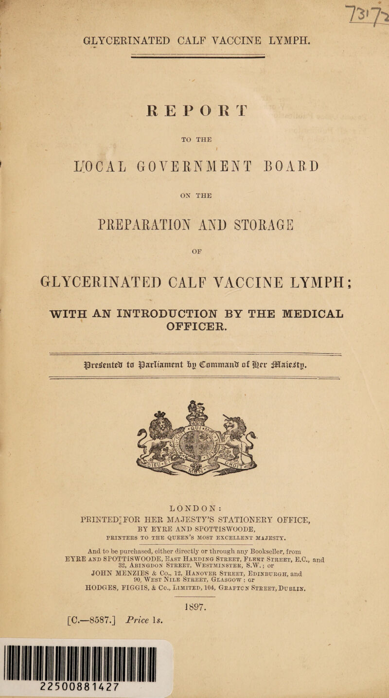 - / REPORT TO THE f I/OCAL GOVERNMENT BOARD ON THE PREPARATION AND STORAGE OF GLYCERINATED CALF VACCINE LYMPH WITH AN INTRODUCTION BY THE MEDICAL OFFICER. Pretfentetf tu parliament f>j) Command of Her iHaie^tn, LONDON: PRINTED - EOR HER MAJESTY’S STATIONERY OFFICE, BY EYRE AND SPOTTISWOODE, PRINTERS TO THE QUEEN’S MOST EXCELLENT MAJESTY. And to be purchased, either directly or through any Bookseller, from EYRE and SPOTTISWOODE, East Harding Street, Fleet Street, E.C., and 32, Abingdon Street, Westminster, S.W.; or JOHN MENZIES & Co., 12, Hanover Street, Edinburgh, and 90, West Nile Street, Glasgow ; or HODGES, EIGGIS, & Co., Limited, 104, Graetcn Street, Dublin. 1897.