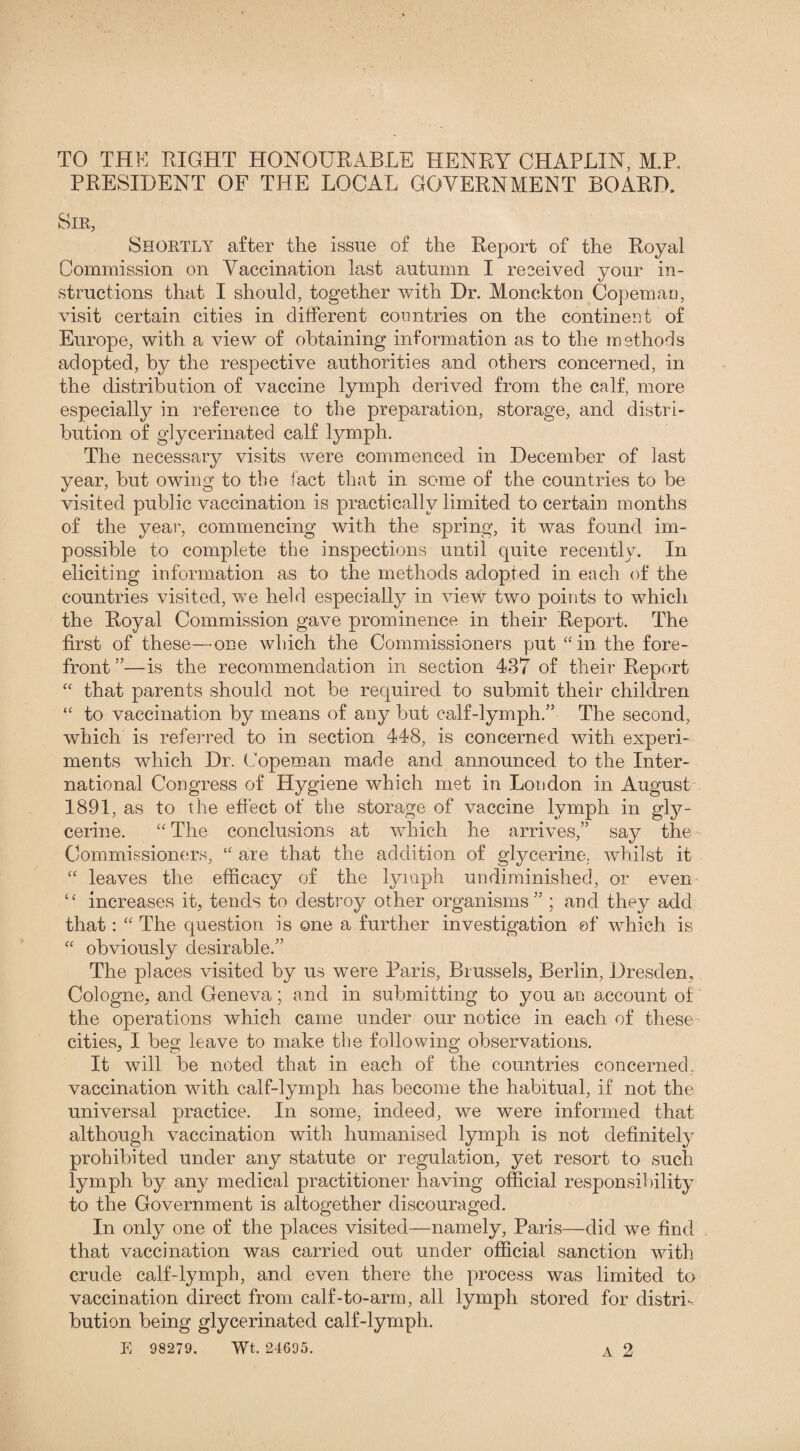 TO THE EIGHT HONOURABLE HENRY CHAPLIN, M.R PRESIDENT OF THE LOCAL GOVERNMENT BOARD. Sir, Shortly after the issue of the Report of the Royal Commission on Vaccination last autumn I received your in¬ structions that I should, together with Dr. Monekton Copemao, visit certain cities in different countries on the continent of Europe, with a view of obtaining information as to the methods adopted, by the respective authorities and others concerned, in the distribution of vaccine lymph derived from the calf, more especially in reference to the preparation, storage, and distri¬ bution of glycerinated calf lymph. The necessary visits were commenced in December of last year, but owing to the fact that in some of the countries to be visited public vaccination is practically limited to certain months of the year, commencing with the spring, it was found im¬ possible to complete the inspections until quite recently. In eliciting information as to the methods adopted in each of the countries visited, we held especially in view two points to which the Royal Commission gave prominence in their Report. The first of these—one which the Commissioners put “ in the fore¬ front ”—is the recommendation in section 437 of their Report “ that parents should not be required to submit their children “ to vaccination by means of any but calf-lymph.” The second, which is referred to in section 448, is concerned with experi¬ ments which Dr. Copeman made and announced to the Inter¬ national Congress of Hygiene which met in London in August 1891, as to the effect of the storage of vaccine lymph in gly¬ cerine. “ The conclusions at which he arrives,” say the Commissioners, “ are that the addition of glycerine, whilst it “ leaves the efficacy of the lymph undiminished, or even “ increases it, tends to destiny other organisms” ; and they add that: “ The question is one a further investigation ©f which is “ obviously desirable.” The places visited by us were Baris, Brussels, Berlin, Dresden, Cologne, and Geneva; and in submitting to you an account of the operations which came under our notice in each of these cities, I beg leave to make the following observations. It will be noted that in each of the countries concerned, vaccination with calf-lymph has become the habitual, if not the universal practice. In some, indeed, we were informed that although vaccination with humanised lymph is not definitely prohibited under any statute or regulation, yet resort to such lymph by any medical practitioner having official responsibility to the Government is altogether discouraged. In only one of the places visited—namely, Paris—did we find that vaccination was carried out under official sanction with crude calf-lymph, and even there the process was limited to vaccination direct from calf-to-arm, all lymph stored for distri¬ bution being glycerinated calf-lymph.