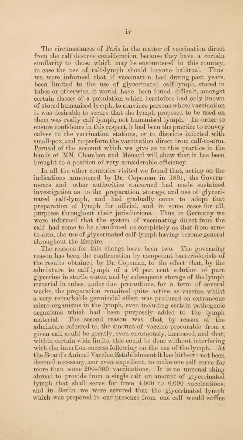 The circumstances of Paris in the matter of vaccination direct from the calf deserve consideration, because they have a certain similarity to those which may be encountered in this country, in case the use of calf-lymph should become habitual. Thus we were informed that if vaccination had, during past years, been limited to the use of glycerinated calf-lymph, stored in tubes or otherwise, it would have been found difficult, amongst * certain classes of a population which heretofore had only known of stored humanised lymph, to convince persons whose vaccination it was desirable to secure that the lymph proposed to be used on them was really calf lymph, not humanised lymph. In order to ensure confidence in this respect, it had been the practice to convey calves to the vaccination stations, or to districts infected with small-pox, and to perform the vaccination direct from calf-to-arm. Perusal of the account which we give as to this practice in the hands of MM. Chambon and Menard will show that it has been brought to a position of very considerable efficiency. In all the other countries visited we found that, acting on the indications announced by Dr. Copeman in 1891, the Govern¬ ments and other authorities concerned had made sustained investigation as to the preparation, storage, and use of glyceri¬ nated calf-lymph, and had gradually come to adopt that preparation of lymph for official, and in some cases for all, purposes throughout their jurisdictions. Thus, in Germany we were informed that the system of vaccinating direct from the calf had come to be abandoned as completely as that from arm- to-arm, the use of glycerinated calf-lymph having become general throughout the Empire. The reasons for this change have been two. The governing reason has been the confirmation by competent bacteriologists of the results obtained by Dr. Copeman, to the effect that, by the admixture to calf lymph of a 50 per. cent solution of pure glycerine in sterile water, and by subsequent storage of the lymph material in tubes, under due precautions, for a term of several weeks, the preparation remained quite active as vaccine, whilst a very remarkable germicidal effect was produced on extraneous micro-organisms in the lymph, even including certain pathogenic organisms which had been purposely added to the lymph material. The second reason was that, by reason of the admixture referred to, the amount of vaccine procurable from a given calf could be greatly, even enormously, increased, and that, within certain wide limits, this could be done without interfering with the insertion-success following on the use of the lymph. At the Board’s Animal Vaccine Establishment it has hitherto not been deemed necessary, nor even expedient, to make one calf serve for more than some 200-300 vaccinations. It is no unusual thing abroad to provide from a single calf an amount of glycerinated lymph that shall serve for from 4,000 to 6,000 vaccinations, and in Berlin we were assured that the glycerinated lymph which was prepared in our presence from one calf would suffice