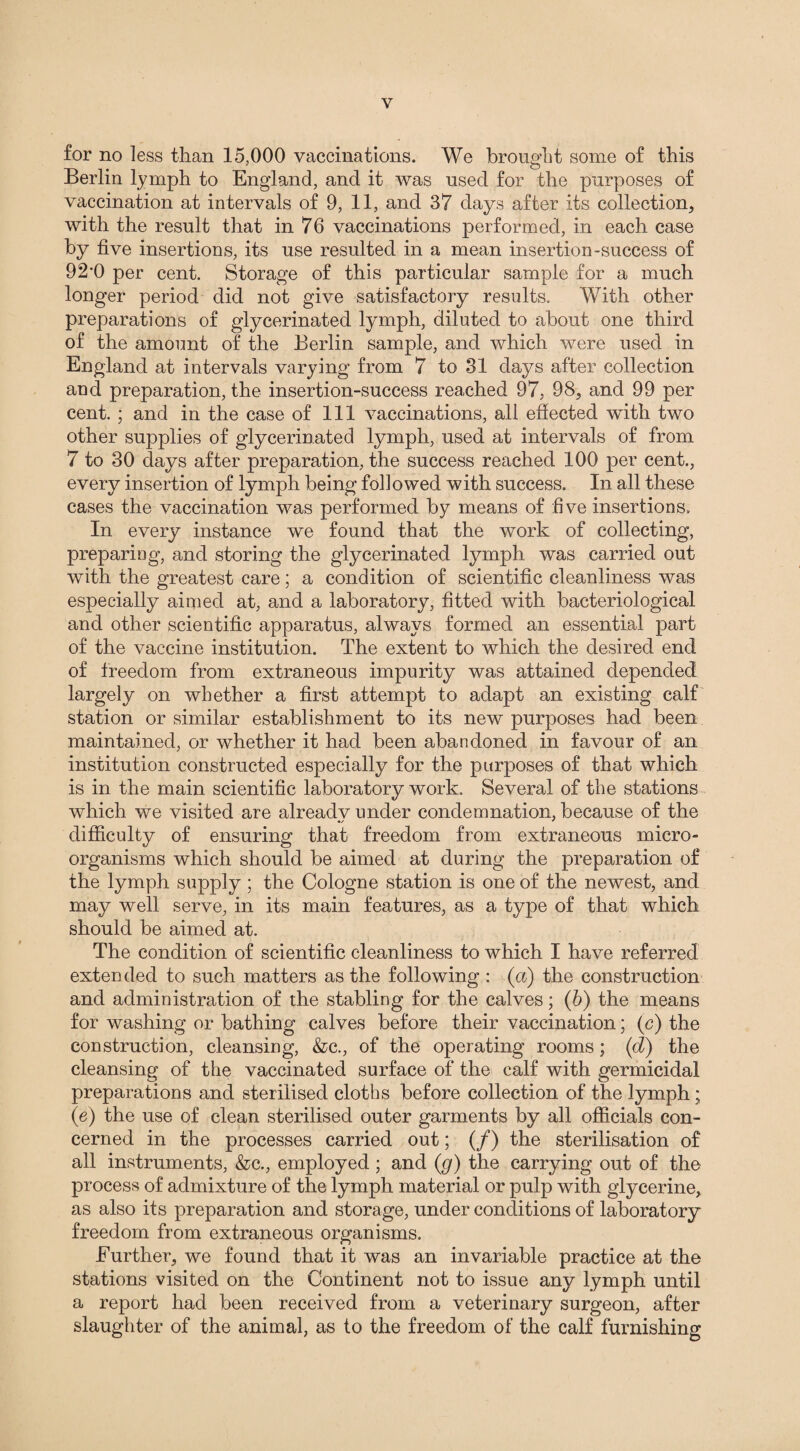 for no less than 15,000 vaccinations. We brought some of this Berlin lymph to England, and it was used for the purposes of vaccination at intervals of 9, 11, and 37 days after its collection, with the result that in 76 vaccinations performed, in each case by five insertions, its use resulted in a mean insertion-success of 92‘0 per cent. Storage of this particular sample for a much longer period did not give satisfactory results. With other preparations of glycerinated lymph, diluted to about one third of the amount of the Berlin sample, and which were used in England at intervals varying from 7 to 31 days after collection and preparation, the insertion-success reached 97, 98, and 99 per cent. ; and in the case of 111 vaccinations, all effected with two other supplies of glycerinated lymph, used at intervals of from 7 to 30 days after preparation, the success reached 100 per cent., every insertion of lymph being followed with success. In all these cases the vaccination was performed by means of five insertions. In every instance we found that the work of collecting, preparing, and storing the glycerinated lymph was carried out with the greatest care; a condition of scientific cleanliness was especially aimed at, and a laboratory, fitted with bacteriological and other scientific apparatus, always formed an essential part of the vaccine institution. The extent to which the desired end of freedom from extraneous impurity was attained depended largely on whether a first attempt to adapt an existing calf station or similar establishment to its new purposes had been maintained, or whether it had been abandoned in favour of an institution constructed especially for the purposes of that which is in the main scientific laboratory work. Several of the stations which we visited are alreadv under condemnation, because of the difficulty of ensuring that freedom from extraneous micro¬ organisms which should be aimed at during the preparation of the lymph supply; the Cologne station is one of the newest, and may well serve, in its main features, as a type of that which should be aimed at. The condition of scientific cleanliness to which I have referred exten ded to such matters as the following : (a) the construction and administration of the stabling for the calves; (b) the means for washing or bathing calves before their vaccination; (c) the construction, cleansing, &c., of the operating rooms; (d) the cleansing of the vaccinated surface of the calf with germicidal preparations and sterilised cloths before collection of the lymph ; (e) the use of clean sterilised outer garments by all officials con¬ cerned in the processes carried out; (/) the sterilisation of all instruments, &c., employed; and (g) the carrying out of the process of admixture of the lymph material or pulp with glycerine, as also its preparation and storage, under conditions of laboratory freedom from extraneous organisms. Further, we found that it was an invariable practice at the stations visited on the Continent not to issue any lymph until a report had been received from a veterinary surgeon, after slaughter of the animal, as to the freedom of the calf furnishing