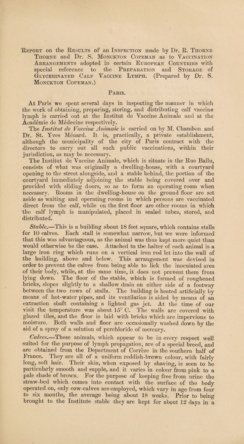 Thorne and Dr. S. Monckton Copeman as to Vaccination Arrangements adopted in certain European Countries with special reference to the Preparation and Storage of Glycerinated Calf Vaccine Lymph. (Prepared by Dr. S. Monckton Copeman.) Paris. At Paris we spent several days in inspecting the manner in which the work of obtaining, preparing, storing, and distributing calf vaccine lymph is carried out at the Institut de Vaccine Animale and at the Academie de Medecine respectively. The Institut de Vaccine Animale is carried on by M. Chambon and Dr. St. Yves Menard. It is, practically, a private establishment, although the municipality of the city of Paris contract with the directors to carry out all such public vaccinations, within their jurisdiction, as may be necessary. The Institut de Vaccine Animale, which is situate in the Rue Ballu, consists of what was originally a dwelling-house, with a courtyard opening to the street alongside, and a stable behind, the portion of the courtyard immediately adjoining the stable being covered over and provided with sliding doors, so as to form an operating room when necessary. Rooms in the dwelling-house on the ground floor are set aside as waiting and operating rooms in which persons are vaccinated direct from the calf, while on the first floor are other rooms in which the calf lymph is manipulated, placed in sealed tubes, stored, and distributed. Stable.—This is a building about 18 feet square, which contains stalls for 10 calves. Each stall is somewhat narrow, but we were informed that this was advantageous, as the animal was thus kept more quiet than would otherwise be the case. Attached to the halter of each animal is a large iron ring which runs on a vertical iron rod let into the wall of the building, above and below. This arrangement was devised in order to prevent the calves from being able to lick the inoculated area of their body, while, at the same time, it does not prevent them from lying down. The floor of the stable, which is formed of roughened bricks, slopes slightly to a shallow drain on either side of a footway between the two rows of stalls. The building is heated artificially by means of hot-water pipes, and its ventilation is aided by means of an extraction shaft containing a lighted gas jet. At the time of our visit the temperature was about 15° C. The walls are covered with glazed tiles, and the floor is laid with bricks which are impervious to moisture. Both walls and floor are occasionally washed down by the aid of a spray of a solution of perchloride of mercury. Calves.—These animals, which appear to be in every respect well suited for the purpose of lymph propagation, are of a special breed, and are obtained from the Department of Correze in the southern half of France. They are all of a uniform reddish-brown colour, with fairly long, soft hair. Their skin, when exposed by shaving, is seen to be particularly smooth and supple, and it varies in colour from pink to a pale shade of brown. For the purpose of keeping free from urine the straw-bed which comes into contact with the surface of the body operated on, only cow-calves are employed, which vary in age from four to six months, the average being about 18 weeks. Prior to being brought to the Institute stable they are kept for about 12 days in a