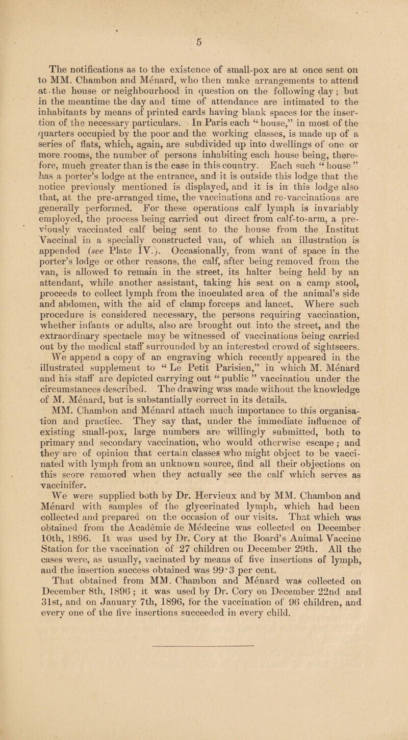 The notifications as to the existence of small-pox are at once sent on to MM. Cliambon and Menard, who then make arrangements to attend at * the house or neighbourhood in question on the following day; but in the meantime the day and time of attendance are intimated to the inhabitants by means of printed cards having blank spaces lor the inser¬ tion of the necessary particulars. In Paris each house,” in most of the quarters occupied by the poor and the working classes, is made up of a series of flats, which, again, are subdivided up into dwellings of one or more rooms, the number of persons inhabiting each house being, there¬ fore, much greater than is the case in this country. Each such “ house ” has a porter’s lodge at the entrance, and it is outside this lodge that the notice previously mentioned is displayed, and it is in this lodge also that, at the pre-arranged time, the vaccinations and re-vaccinations are generally performed. Eor these operations calf lymph is invariably employed, the process being carried out direct from calf-to-arm, a pre¬ viously vaccinated calf being sent to the house from the Institut Vaccinal in a specially constructed van, of which an illustration is appended (see Plate IV.). Occasionally, from want of space in the porter’s lodge or other reasons, the calf, after being removed from the van, is allowed to remain in the street, its halter being held by an attendant, while another assistant, taking his seat on a camp stool, proceeds to collect lymph from the inoculated area of the animal’s side and abdomen, with the aid of clamp forceps and lancet. Where such procedure is considered necessary, the persons requiring vaccination, whether infants or adults, also are brought out into the street, and the extraordinary spectacle may be witnessed of vaccinations being carried out by the medical staff surrounded by an interested crowd of sightseers. We append a copy of an engraving which recently appeared in the illustrated supplement to “ Le Petit Parisien,” in which M. Menard and his staff are depicted carrying out “ public ” vaccination under the circumstances described. The drawing was made without the knowledge of M. Menard, but is substantially correct in its details. MM. Ohambon and Menard attach much importance to this organisa¬ tion and practice. They say that, under the immediate influence of existing small-pox, large numbers are willingly submitted, both to primary and secondary vaccination, who would otherwise escape ; and they are of opinion that certain classes who might object to be vacci¬ nated with lymph from an unknown source, find all their objections on this score removed when they actuallv see the calf which serves as vaccinif er. We were supplied both by Dr. Hervieux and by MM. Chambon and Menard with samples of the glycerinated lymph, which had been collected and prepared on the occasion of our visits. That which was obtained from the Academie de Medecine was collected on December 10th, 1896. It was used by Dr. Cory at the Board’s Animal-Vaccine Station for the vaccination of 27 children on December 29th. All the cases were, as usually, vacinated by means of five insertions of lymph, and the insertion success obtained was 99 * 3 per cent. That obtained from MM. Ohambon and Menard was collected on December 8th, 1896 ; it was used by Dr. Cory on December 22nd and 31st, and on January 7th, 1896, for the vaccination of 96 children, and every one of the five insertions succeeded in every child.