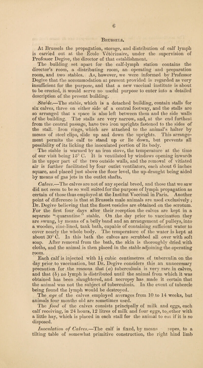 Brussels. At Brussels the propagation, storage, and distribution of calf lymph is carried out at the Ecole Veterinaire, under the supervision of Professor Degive, the director of that establishment. The building set apart for the calf-lymph station contains the director’s room, a distributing room, an operating and preparation room, and two stables. As, however, we were informed by Professor Degive that the accommodation at present provided is regarded as very insufficient for the purpose, and that a new vaccinal institute is about to be erected, it would serve no useful purpose to enter into a detailed description of the present building. Stable.—The stable, which is a detached building, contain stalls for six calves, three on either side of a central footway, and the stalls are so arranged that a space is also left between them and the side walls of the building. The stalls are very narrow, and, at the end furthest from the central passage, have two iron uprights fastened to the sides of the stall. Iron rings, which are attached to the animal’s halter by means of steel clips, slide up and down the uprights. This arrange¬ ment permits the calf to stand up or lie down, but prevents all possibility of its licking the inoculated portion of its body. The stable is warmed by an iron stove, the temperature at the time of our visit being 15° C. It is ventilated by windows opening inwards in the upper part of the two outside walls, and the removal of vitiated air is further facilitated by four outlet ventilators, each about 6 inches square, and placed just above the floor level, the up-draught being aided by means of gas jets in the outlet shafts. Calves.—The calves are not of any special breed, and those that we saw did not seem to be so well suited for the purpose of lymph propagation as certain of those thus employed at the Institut Vaccinal in Paris. Another point of difference is that at Brussels male animals are used exclusively ; Dr. Degive believing that the finest vesicles are obtained on the scrotum. For the first four days after their reception the calves are kept in a separate “ quarantine ” stable. On the day prior to vaccination they are swung, by means of a belly band and an arrangement of pulleys, into a wooden, zinc-lined, tank bath, capable of containing sufficient water to cover nearly the whole body. The temperature of the water is kept at about 30° C. In this bath the calves are scrubbed all over with soft soap. After removal from the bath, the skin is thoroughly dried with cloths, and the animal is then placed in the stable adjoining the operating room. ■’ Each calf is injected with 1J cubic centimetres of tuberculin on the day prior to vaccination, but Dr. Degive considers this an unnecessary precaution for the reasons that (a) tuberculosis is very rare in calves, and that (b) no lymph is distributed until the animal from which it was obtained has been slaughtered, and necropsy has made it certain that the animal was not the subject of tuberculosis. In the event of tubercle being found the lymph would be destroyed. The age of the calves employed averages from 10 to 14 weeks, but animals lour months old are sometimes used. The food of the calves consists principally of milk and eggs, each calf receiving, in 24 hours, 12 litres of milk and four eggs, together with a little hay, which is placed in each stall for the animal to eai if it is so disposed. Inoculation of Calves.—The calf is fixed, by means ropes, to a tilting table of somewhat primitive construction, the right hind limb